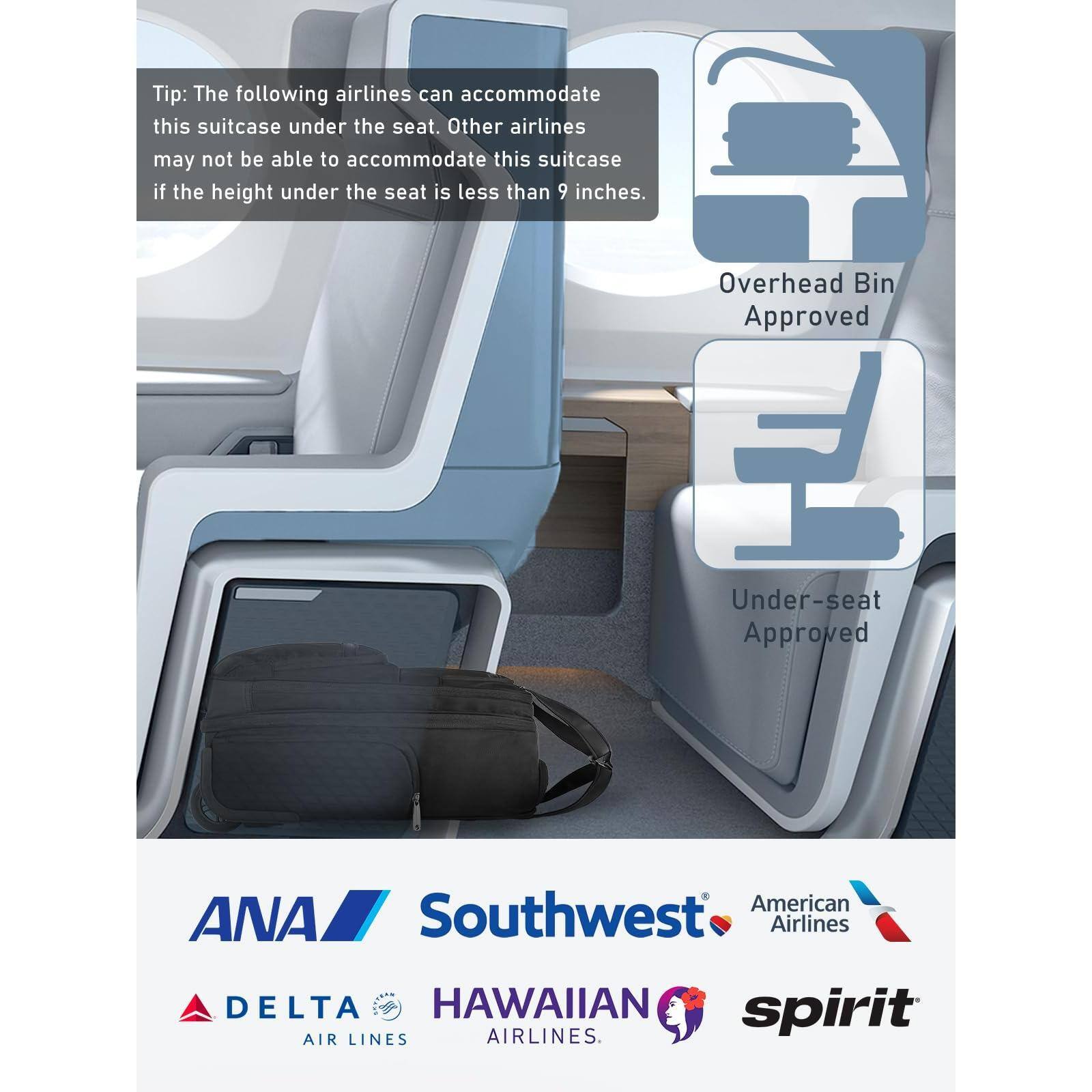 Tip: The following airlines can accommodate this suitcase under the seat. Other airlines may not be able to accommodate this suitcase if the height under the seat is less than 9 inches.

Overhead Bin Approved  
Under-seat Approved

- ANA  
- Southwest Airlines  
- American Airlines  
- Delta Air Lines  
- Hawaiian Airlines  
- Spirit Airlines