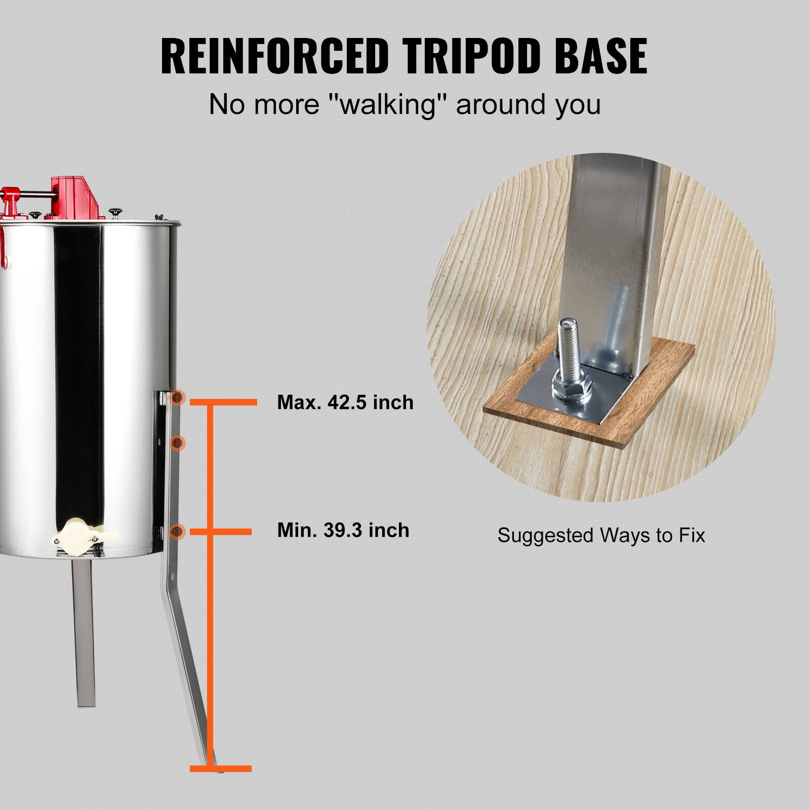 REINFORCED TRIPOD BASE  
No more "walking" around you  

Max. 42.5 inch  
Min. 39.3 inch  

Suggested Ways to Fix