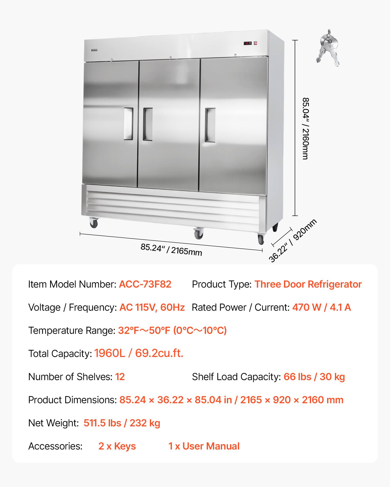 dds 85.04" /2160mm 85.24" / 2165mm 920mm I 36.22" Item Model Number: ACC-73F82 Product Type: Three Door Refrigerator Voltage / Frequency: AC 115V, 60Hz Rated Power / Current: 470 W / 4.1 A Temperature Range: 32F~50F (0C~10C) Total Capacity: 1960L / 69.2cu.ft. Number of Shelves: 12 Shelf Load Capacity: 66 lbs / 30 kg Product Dimensions: 85.24 x 36.22 x 85.04 in / 2165 x 920 x 2160 mm Net Weight: 511.5 lbs / 232 kg Accessories: 2 X Keys 1 x User Manual