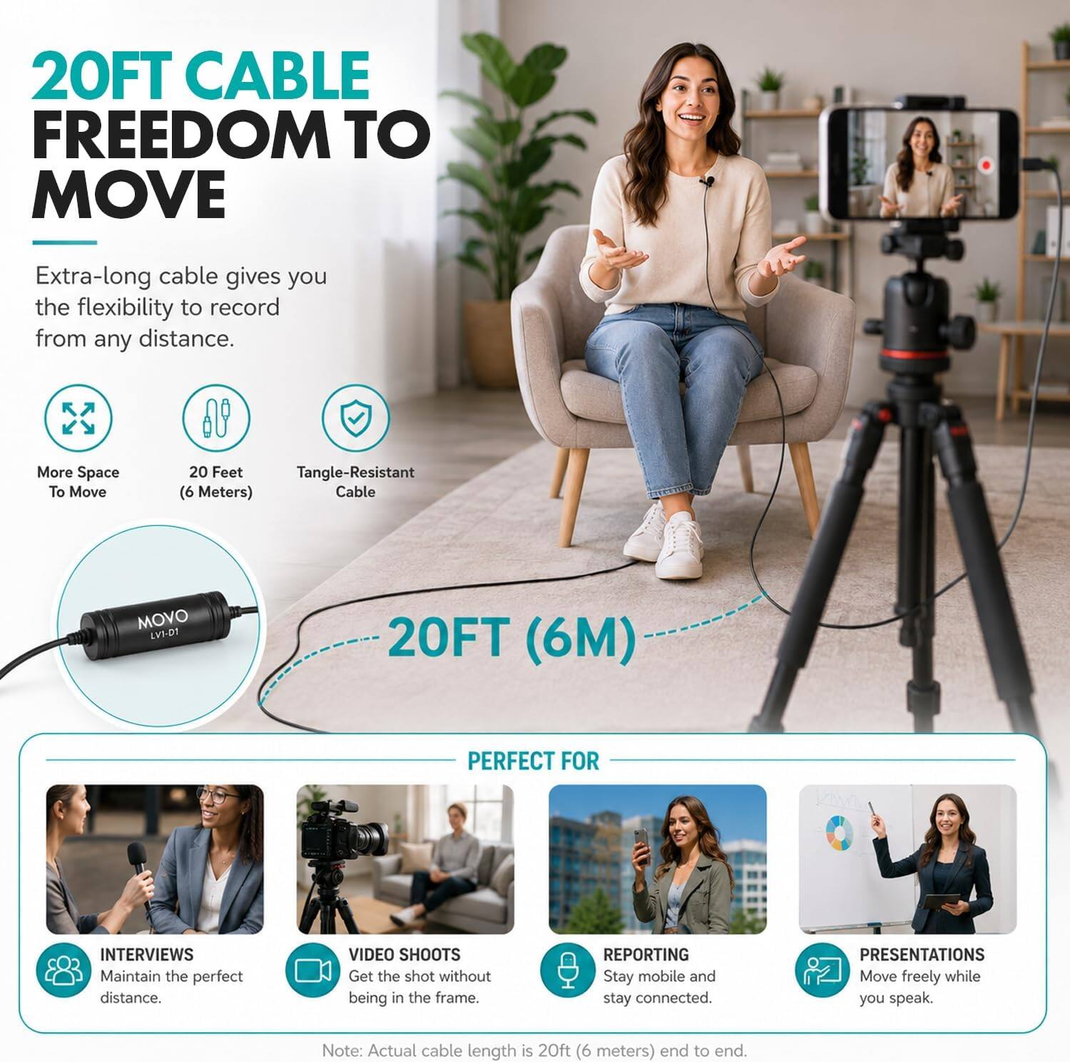 20FT CABLE FREEDOM TO MOVE

Extra-long cable gives you the flexibility to record from any distance. More Space To Move 20 Feet Tangle-Resistant (6 Meters) Cable MOVO LV1-PT 20FT (6M) PERFECT FOR INTERVIEWS

Maintain the perfect distance. VIDEO SHOOTS Get the shot without being in the frame. REPORTING Stay mobile and stay connected. PRESENTATIONS Move freely while you speak.

Note: Actual cable length is 20ft (6 meters) end to end.