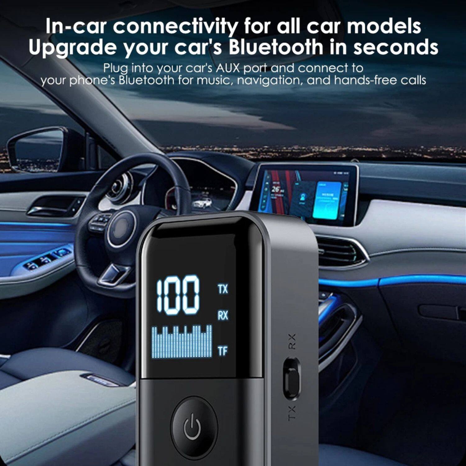 In-car connectivity for all car models  
Upgrade your car's Bluetooth in seconds  

Plug into your car's AUX port and connect to your phone's Bluetooth for music, navigation, and hands-free calls  

100  
TX  
RX  
TF  
TX  
RX