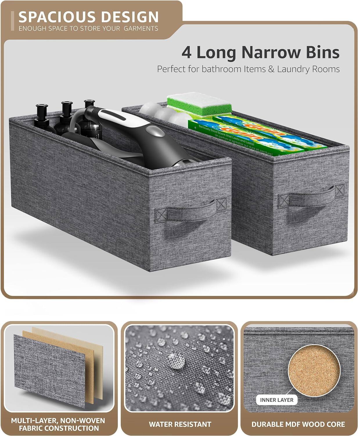 SPACIOUS DESIGN  
ENOUGH SPACE TO STORE YOUR GARMENTS  

4 Long Narrow Bins  
Perfect for bathroom Items & Laundry Rooms  

MULTI-LAYER, NON-WOVEN FABRIC CONSTRUCTION  
WATER RESISTANT  
DURABLE MDF WOOD CORE
