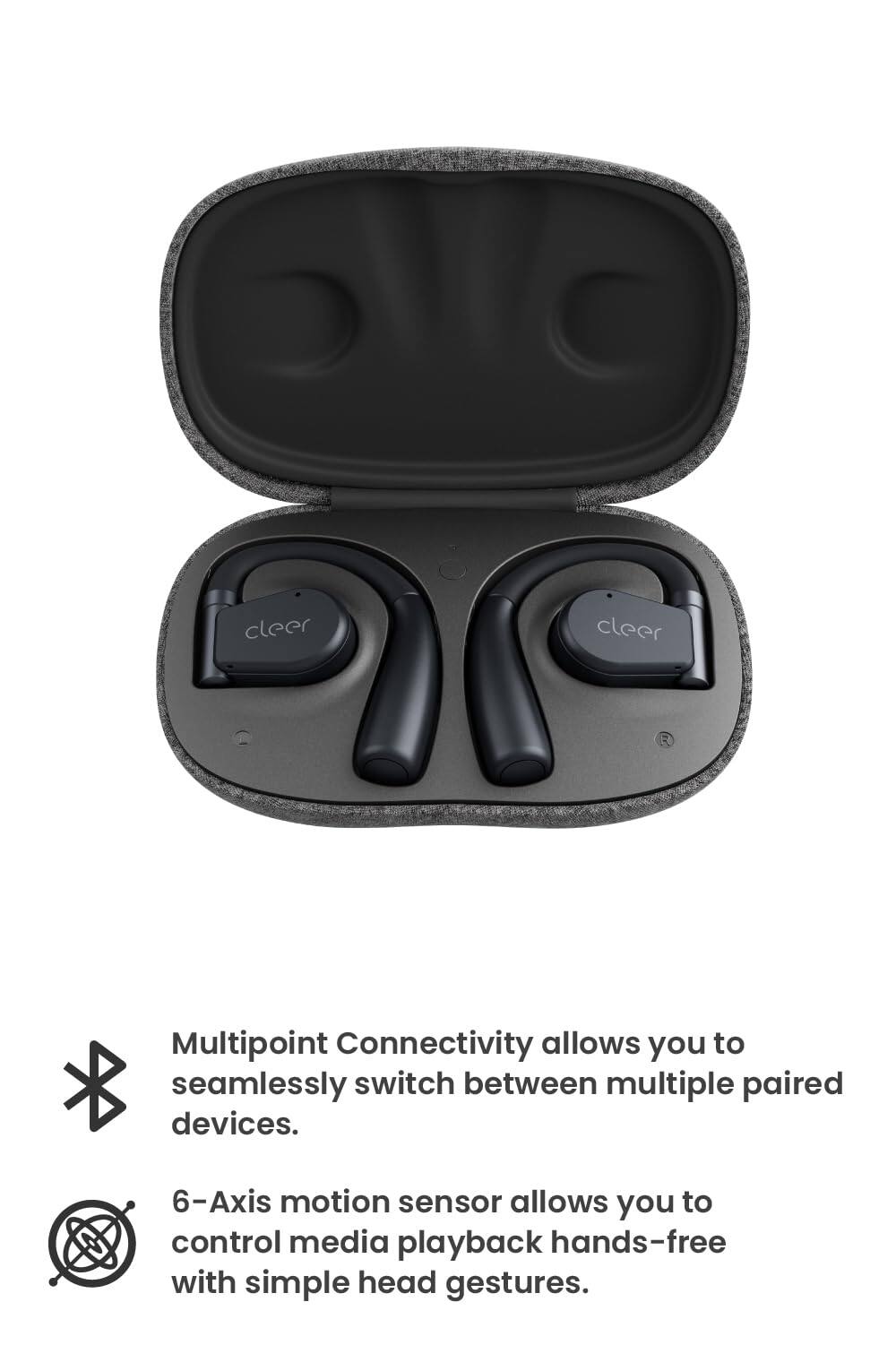 cleer, Multipoint Connectivity allows you to seamlessly switch between multiple paired devices. 6-Axis motion sensor allows you to control media playback hands-free with simple head gestures.