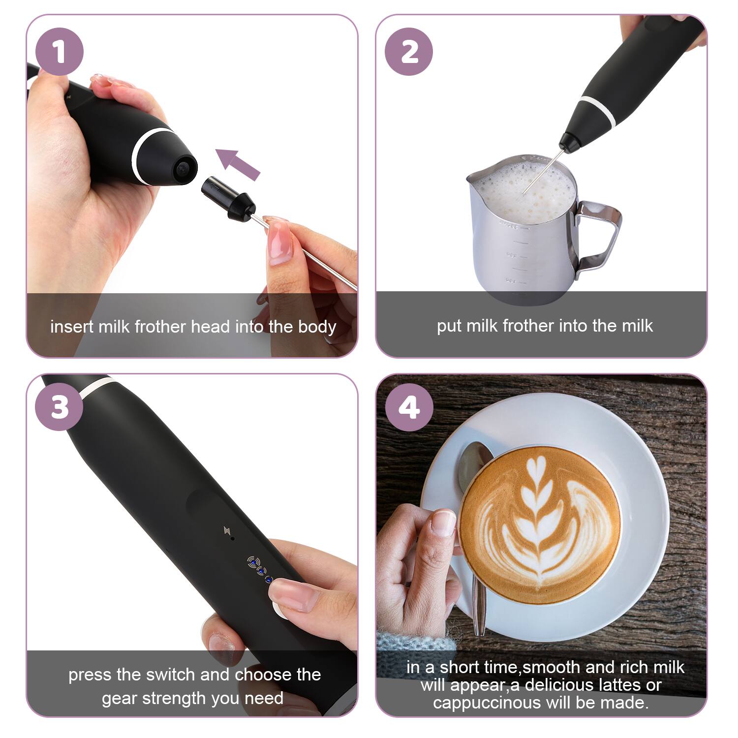 1 2 insert milk frother head into the body put milk frother into the milk
3 4 press the switch and choose the gear strength you need
in a short time smooth and rich milk will appear, a delicious lattes or cappuccinous will be made.