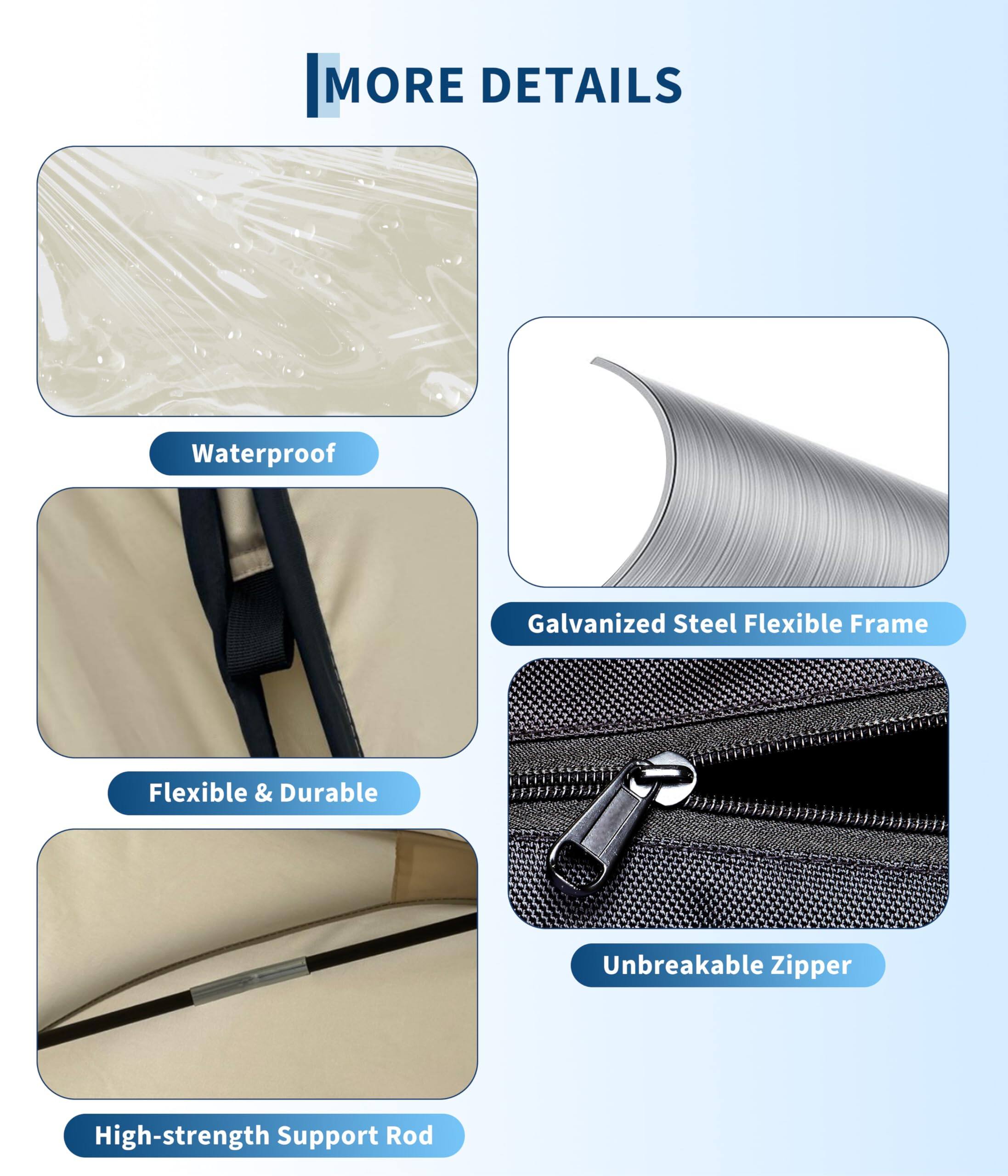 MORE DETAILS

- Waterproof
- Galvanized Steel Flexible Frame
- Flexible & Durable
- Unbreakable Zipper
- High-strength Support Rod