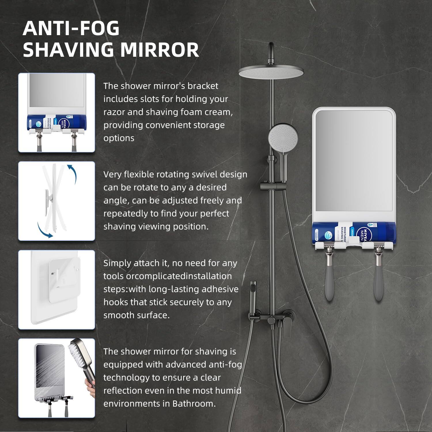 ANTI-FOG SHAVING MIRROR

The shower mirror's bracket includes slots for holding your razor and shaving foam cream, providing convenient storage options.

Very flexible rotating swivel design can be rotated to any desired angle, can be adjusted freely and repeatedly to find your perfect shaving viewing position.

Simply attach it, no need for any tools or complicated installation steps: with long-lasting adhesive hooks that stick securely to any smooth surface.

The shower mirror for shaving is equipped with advanced anti-fog technology to ensure a clear reflection even in the most humid environments in the bathroom.