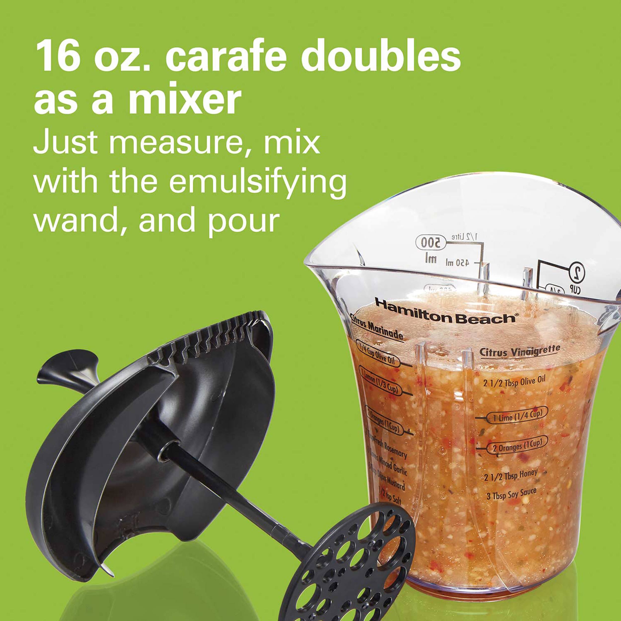 16 oz. carafe doubles as a mixer
Just measure, mix with the emulsifying wand, and pour

Litre 1/2 500 ml Im 450 2 CUP
Carus Hamilton Beach
Marinade
Mo OiE Citrus Vinaigrette
Oi Von NA 21/2bs 2 Olive Oil Tbsp ()
I Lme (1/4 Cup) Mos) Oronges l Cup) Aramory 2 Noad Sollie 2 1/2 Tb Honey Minerd Sauce 1 T Seo 3 Tbsp Soy