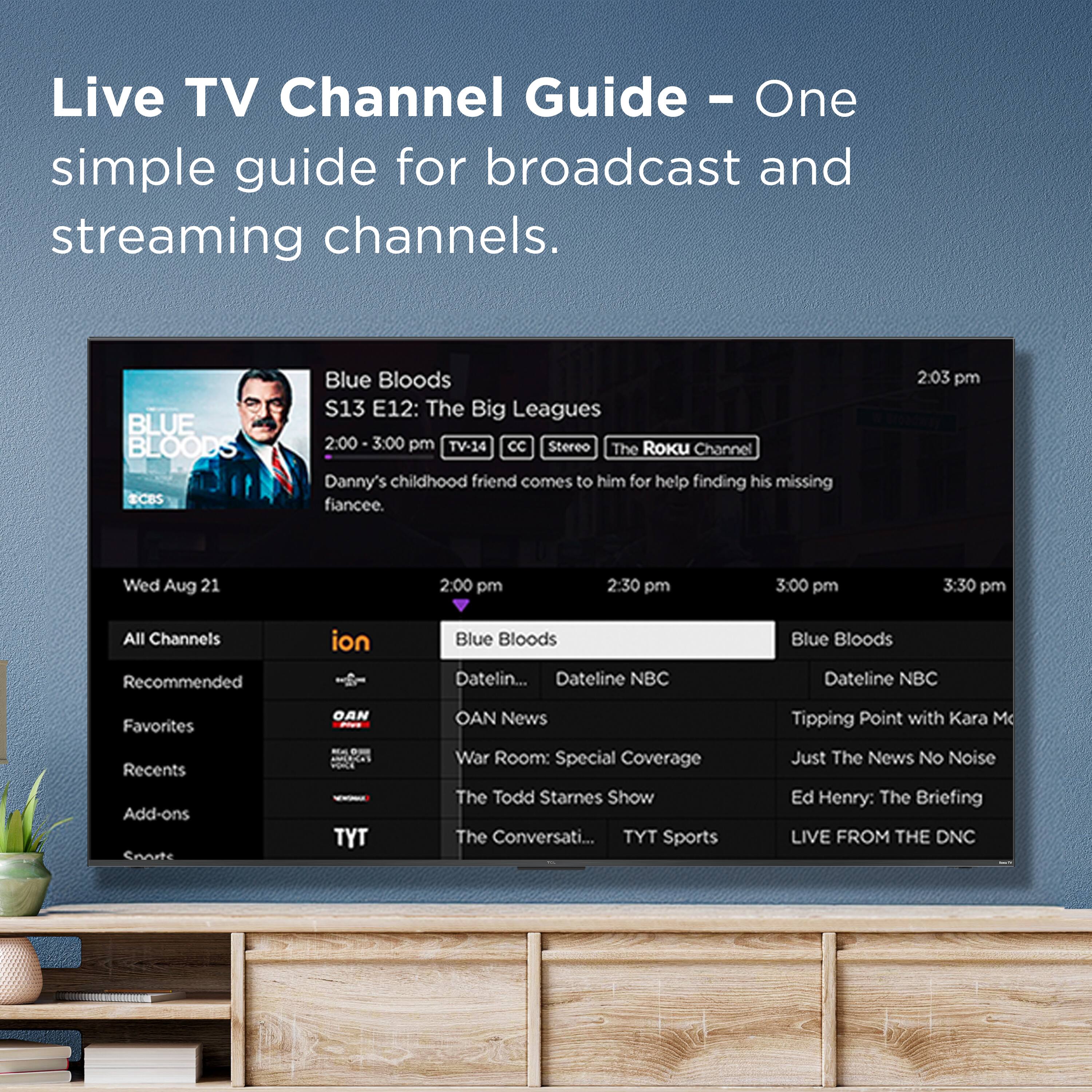 Live TV Channel Guide - One simple guide for broadcast and streaming channels.

Blue Bloods (CBS)
S13 E12: The Big Leagues
2:00 - 3:00 pm
TV-14
Stereo
The Roku Channel
Danny's childhood friend comes to him for help finding his missing fiancee.

2:03 pm
Wed Aug 21

2:00 pm
2:30 pm
3:00 pm
3:30 pm

All Channels
Recommended
ion
Blue Bloods
Favorites
OAN
OAN News
War Room: Special Coverage
The Todd Starnes Show
Recents
TYT
The Conversati...
TYT Sports
Tipping Point with Kara M
Just The News No Noise
Ed Henry: The Briefing
LIVE FROM THE DNC