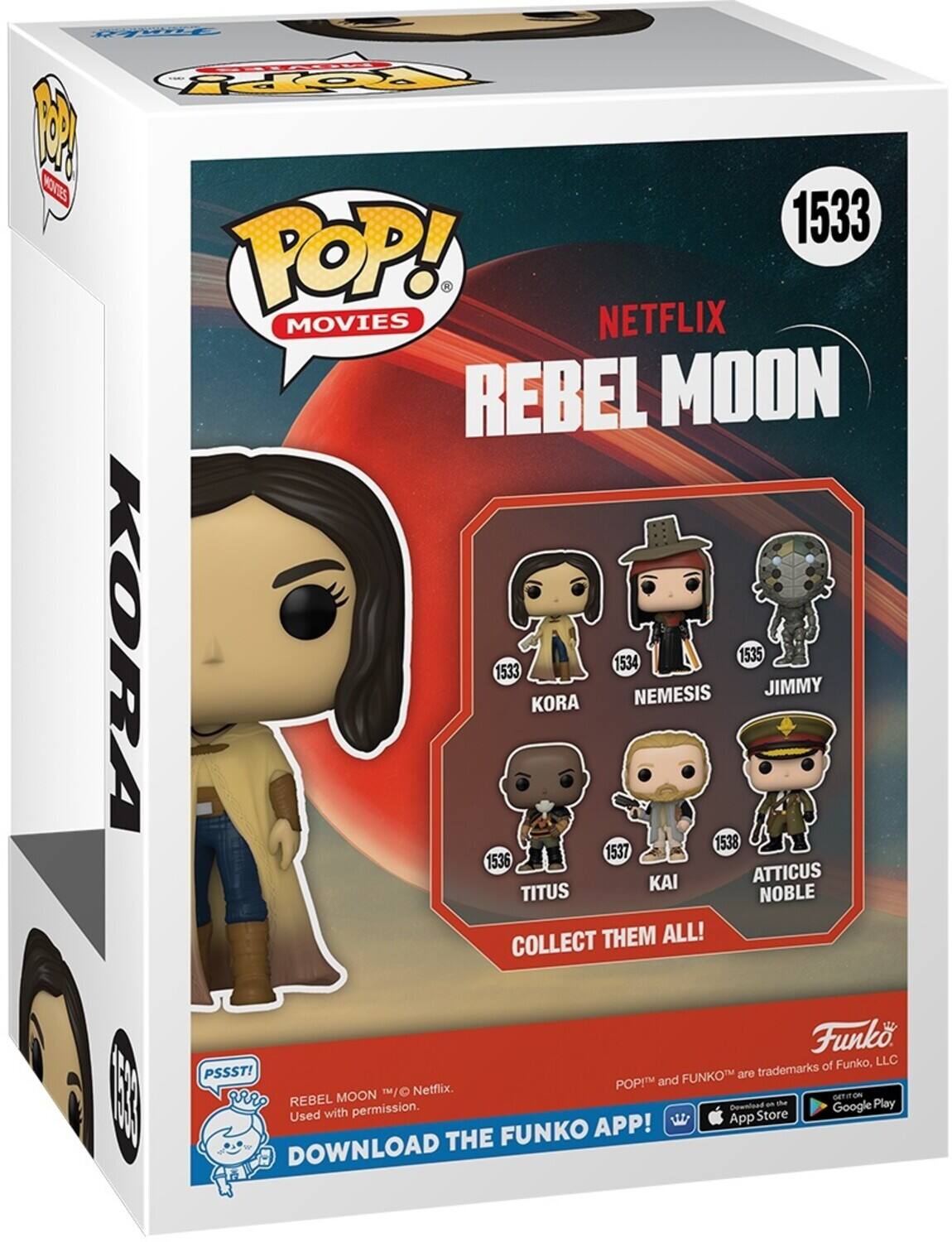 POP! MOVIES NETFLIX REBEL MOON KORA 1533 KORA 1534 NEMESIS 1535 JIMMY 1538 1537 1536 KAI ATTICUS NOBLE TITUS COLLECT THEM ALL! Funko of Funko, LLC PSSST! FUNKO are trademarks of POP! and Netflix. Used with permission. DOWNLOAD THE FUNKO APP! App Download on the Google Play Store