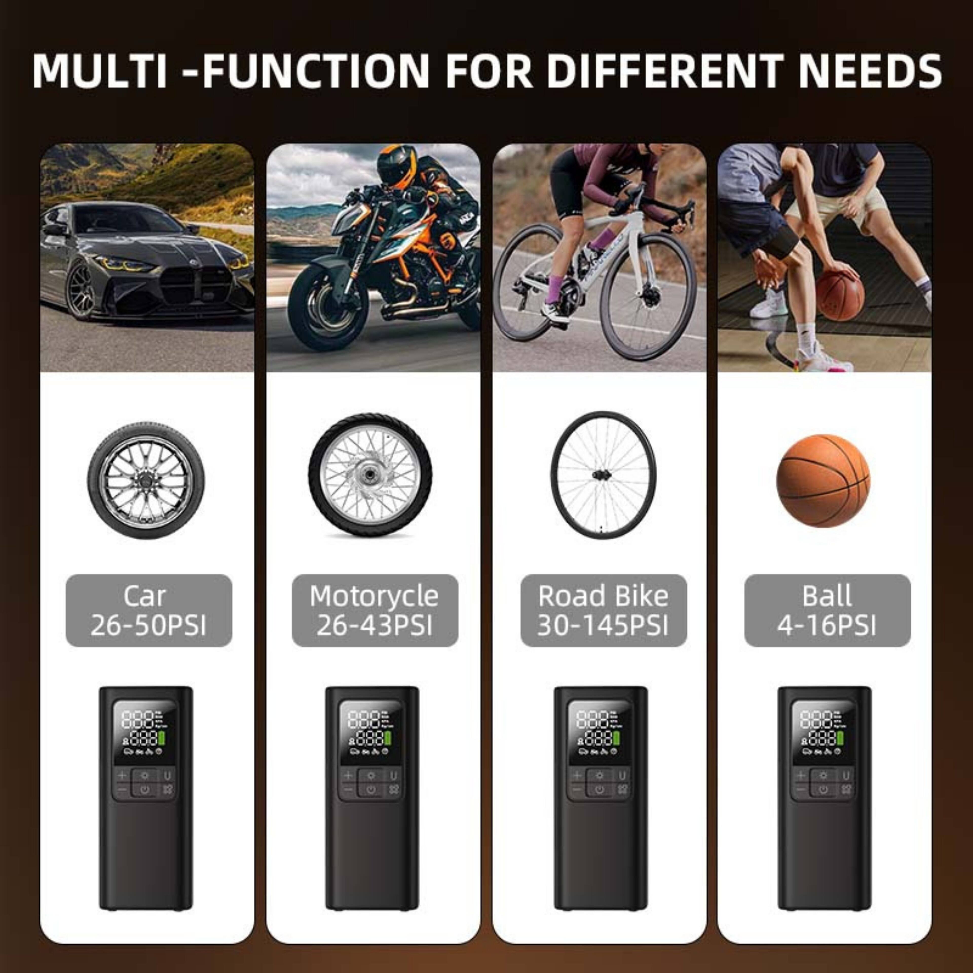 MULTI-FUNCTION FOR DIFFERENT NEEDS

Car 26-50PSI  
Motorcycle 26-43PSI  
Road Bike 30-145PSI  
Ball 4-16PSI