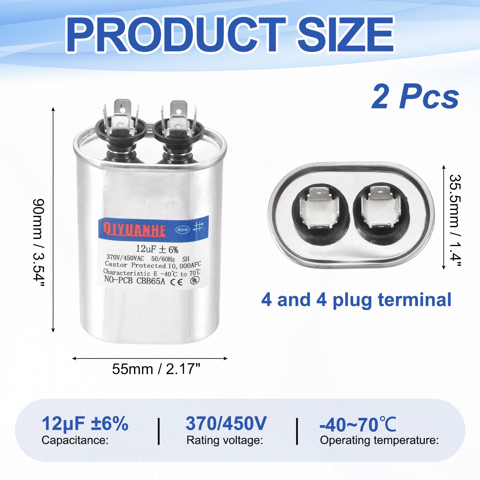 PRODUCT SIZE  
2 Pcs  
90mm / 3.54"  
QIYUANHE  
ROHS  
12uF + 6%  
370V/450VAC  
50/60Hz  
SH  
Castor Protected  
10,000AFC  
Characteristic -40C to 70C  
NO-PCB  
CBB65A  
CE  

35.5mm / 1.4"  
4 and 4 plug terminal  
55mm / 2.17"  

12uF ±6%  
Capacitance:  
370/450V  
Rating voltage:  
-40~70°C  
Operating temperature:
