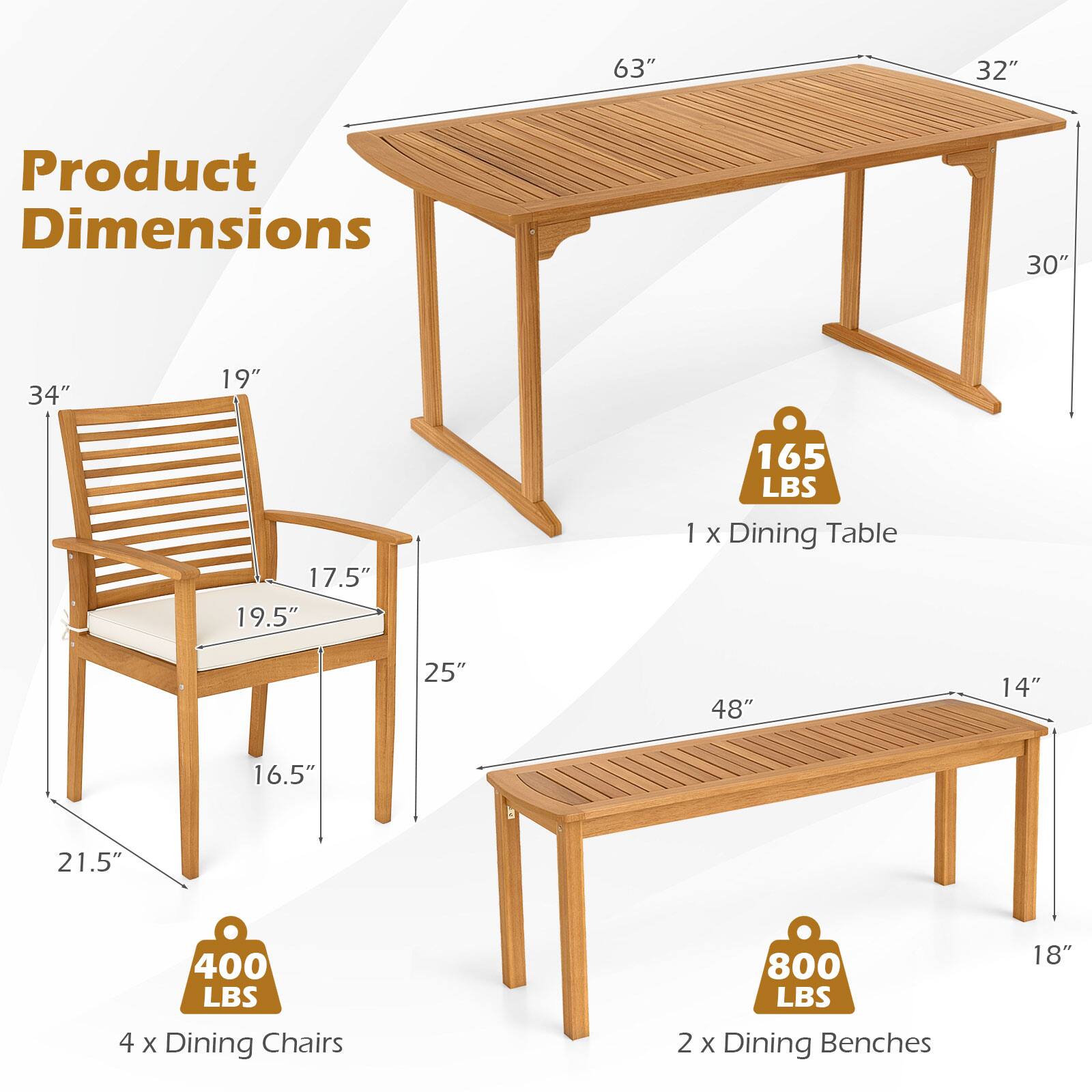 Product Dimensions

1 x Dining Table  
63" x 32" x 30"  
Weight Capacity: 165 LBS

4 x Dining Chairs  
34" x 19.5" x 17.5" x 25" x 16.5" x 21.5"  
Weight Capacity: 400 LBS

2 x Dining Benches  
48" x 14" x 18"  
Weight Capacity: 800 LBS
