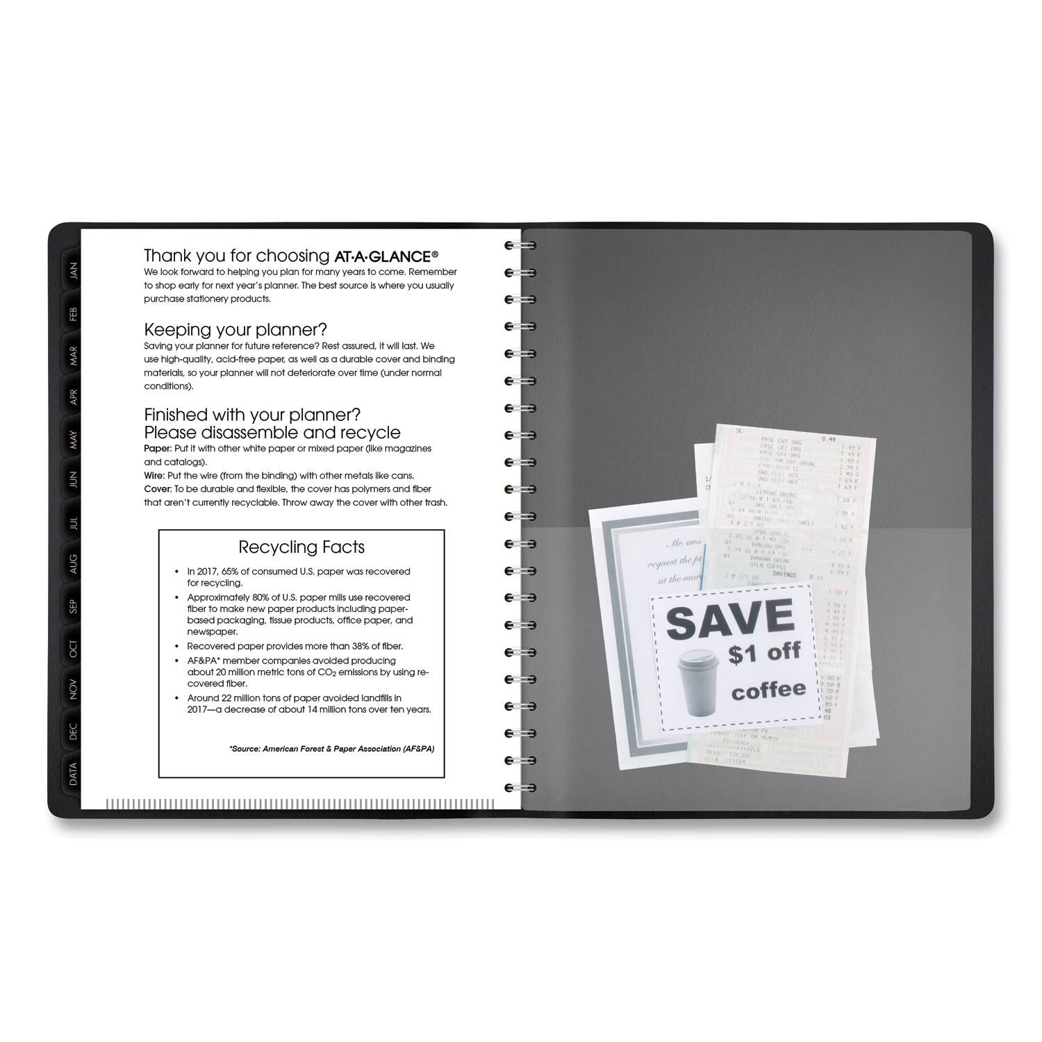 Thank you for choosing AT-A-GLANCE®

We look forward to helping you plan for many years to come. Remember to shop early for next year’s planner. The best source is where you usually purchase stationery products.

Keeping your planner?

Saving your planner for future reference? Rest assured, it will last. We use high-quality, acid-free paper as well as a durable cover and binding materials. Your planner will not deteriorate over time (under normal conditions).

Finished with your planner?

Please disassemble and recycle
- Paper: Put with other white paper or mixed paper (e.g., magazines and catalogs).
- Wire: Put the wire (from the binding) with other metals like cans.
- Cover: The cover is durable and should be recycled. Put the cover with other trash that isn’t currently recyclable. Throw away the cover with other trash.
- Cover: The cover is durable and should be recycled. Put the cover with other trash that isn’t currently recyclable. Throw away the cover with other trash.

Recycling Facts
- In 2017, 66% of consumed U.S. paper was recovered for recycling.
- Approximately 80% of U.S. paper mills use recovered fiber to make new paper products including