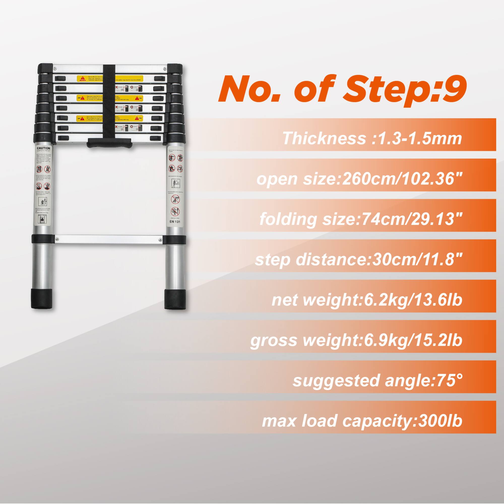 No. of Step: 9  
Thickness: 1.3-1.5mm  
open size: 260cm/102.36"  
folding size: 74cm/29.13"  
step distance: 30cm/11.8"  
net weight: 6.2kg/13.6lb  
gross weight: 6.9kg/15.2lb  
suggested angle: 75°  
max load capacity: 300lb