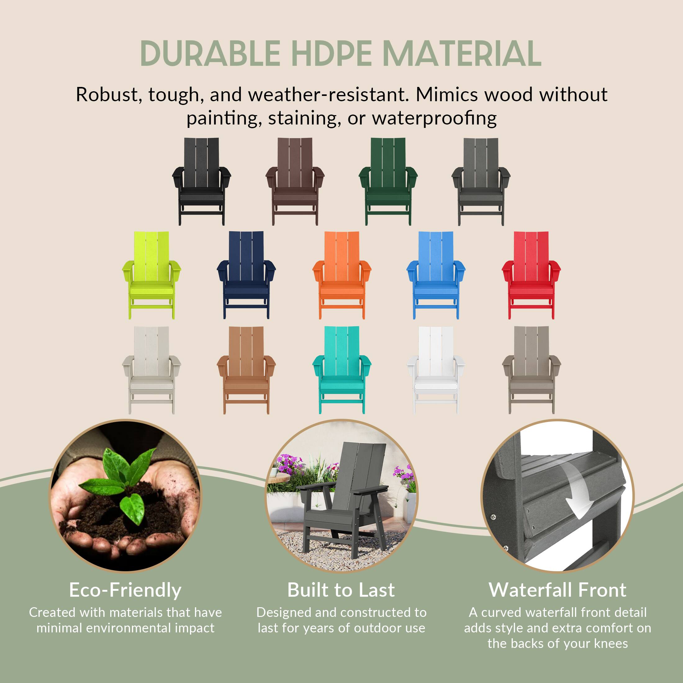DURABLE HDPE MATERIAL  
Robust, tough, and weather-resistant. Mimics wood without painting, staining, or waterproofing

Eco-Friendly  
Created with materials that have minimal environmental impact

Built to Last  
Designed and constructed to last for years of outdoor use

Waterfall Front  
A curved waterfall front detail adds style and extra comfort on the backs of your knees
