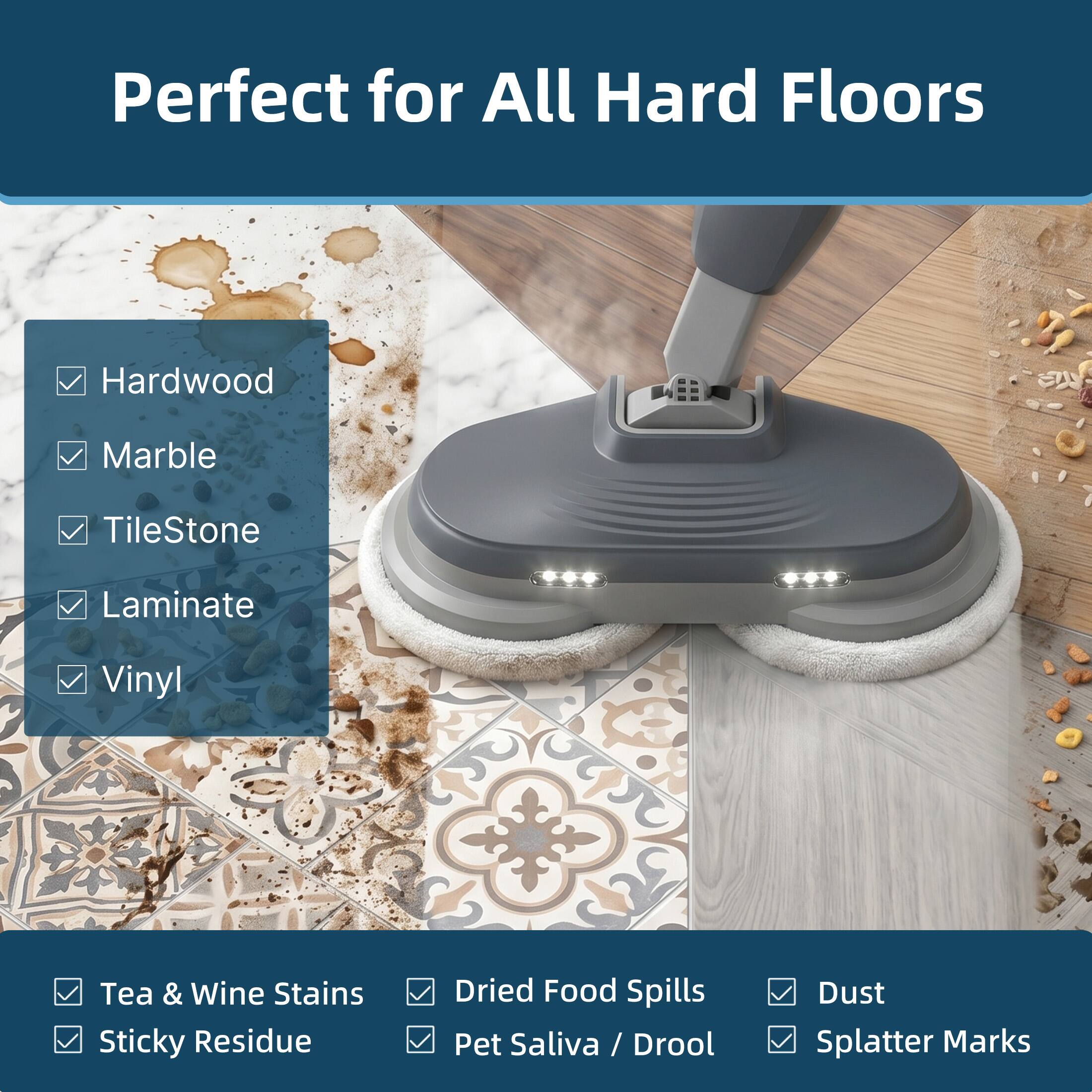 Perfect for All Hard Floors

Hardwood  
Marble  
TileStone  
Laminate  
Vinyl  

Tea & Wine Stains  
Sticky Residue  
Dried Food Spills  
Pet Saliva / Drool  
Dust  
Splatter Marks