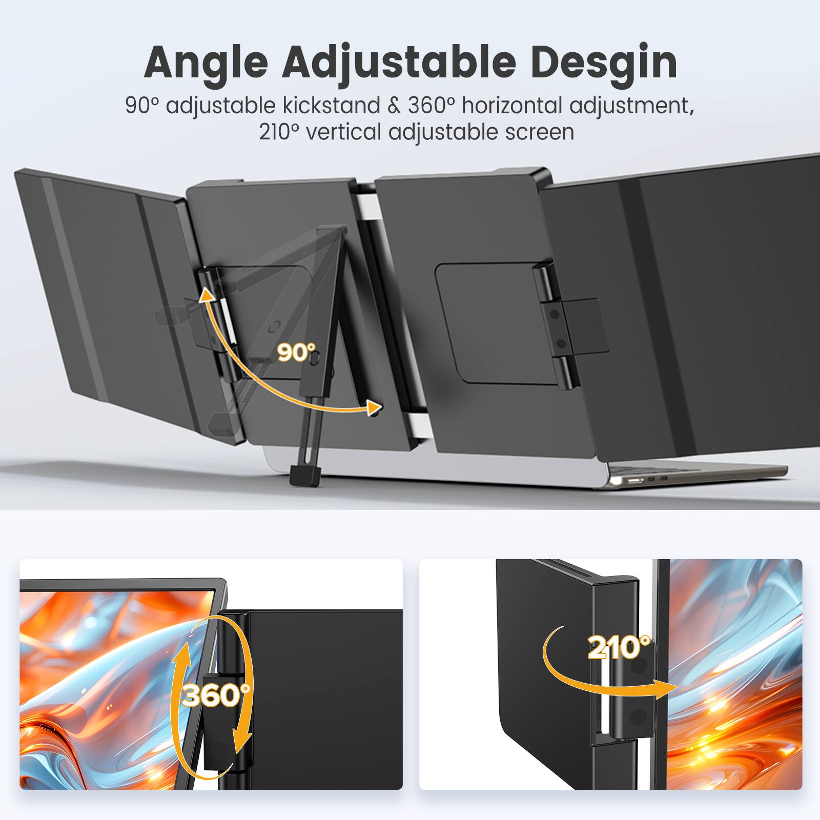 Angle Adjustable Design  
90° adjustable kickstand & 360° horizontal adjustment,  
210° vertical adjustable screen
