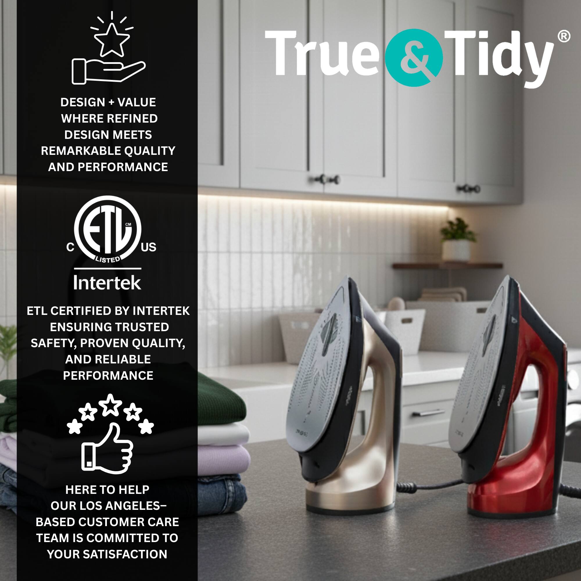DESIGN + VALUE WHERE REFINED DESIGN MEETS REMARKABLE QUALITY AND PERFORMANCE

True & Tidy

ETL CERTIFIED BY INTERTEK ENSURING TRUSTED SAFETY, PROVEN QUALITY, AND RELIABLE PERFORMANCE

HERE TO HELP OUR LOS ANGELES-BASED CUSTOMER CARE TEAM IS COMMITTED TO YOUR SATISFACTION