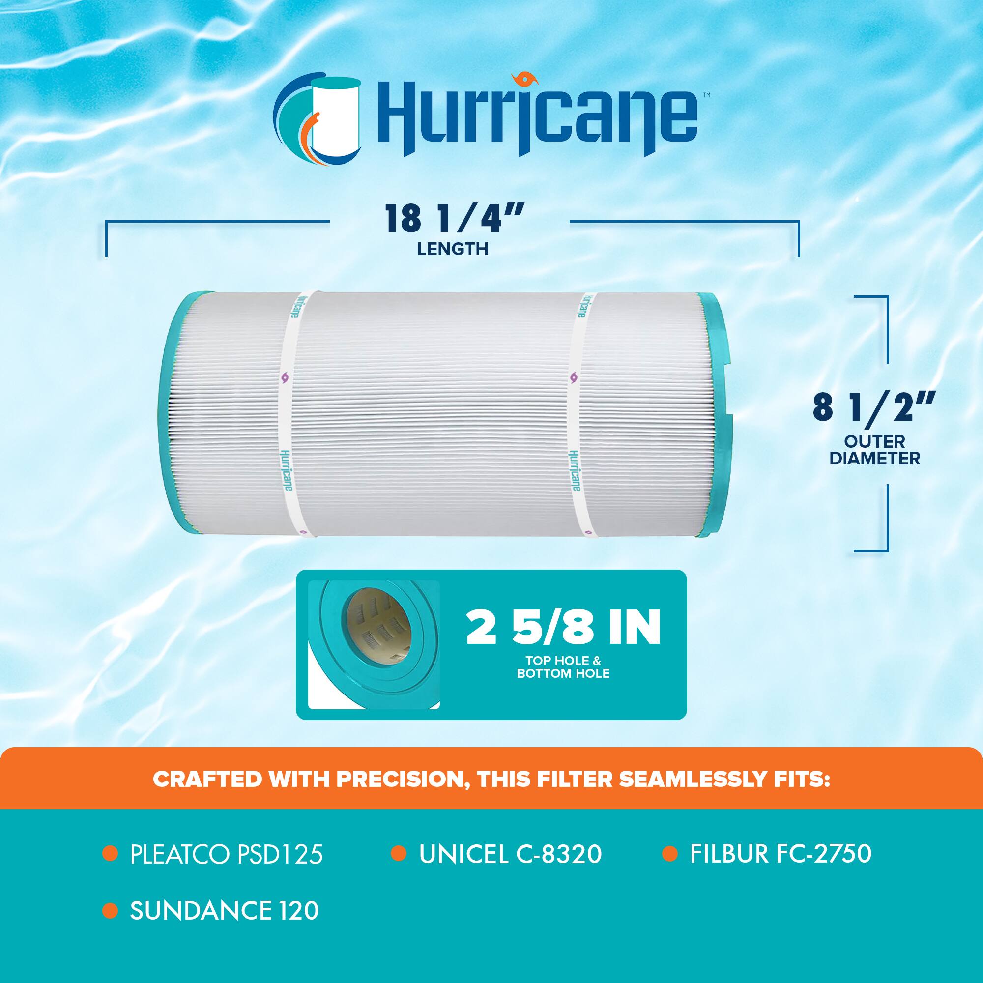 Hurricane

18 1/4" LENGTH

8 1/2" OUTER DIAMETER

2 5/8 IN TOP HOLE & BOTTOM HOLE

CRAFTED WITH PRECISION, THIS FILTER SEAMLESSLY FITS:

- PLEATCO PSD125
- UNICEL C-8320
- FILBUR FC-2750
- SUNDANCE 120