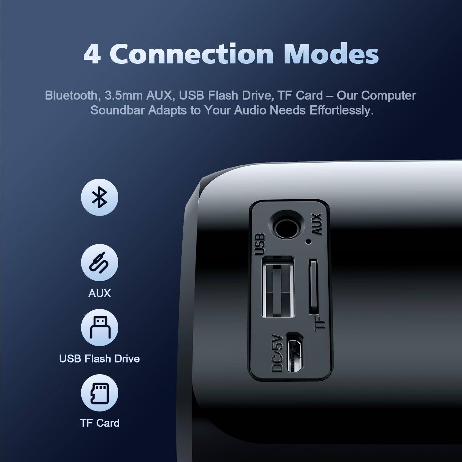 4 Connection Modes

Bluetooth, 3.5mm AUX, USB Flash Drive, TF Card – Our Computer Soundbar Adapts to Your Audio Needs Effortlessly.

- Bluetooth
- AUX
- USB Flash Drive
- TF Card