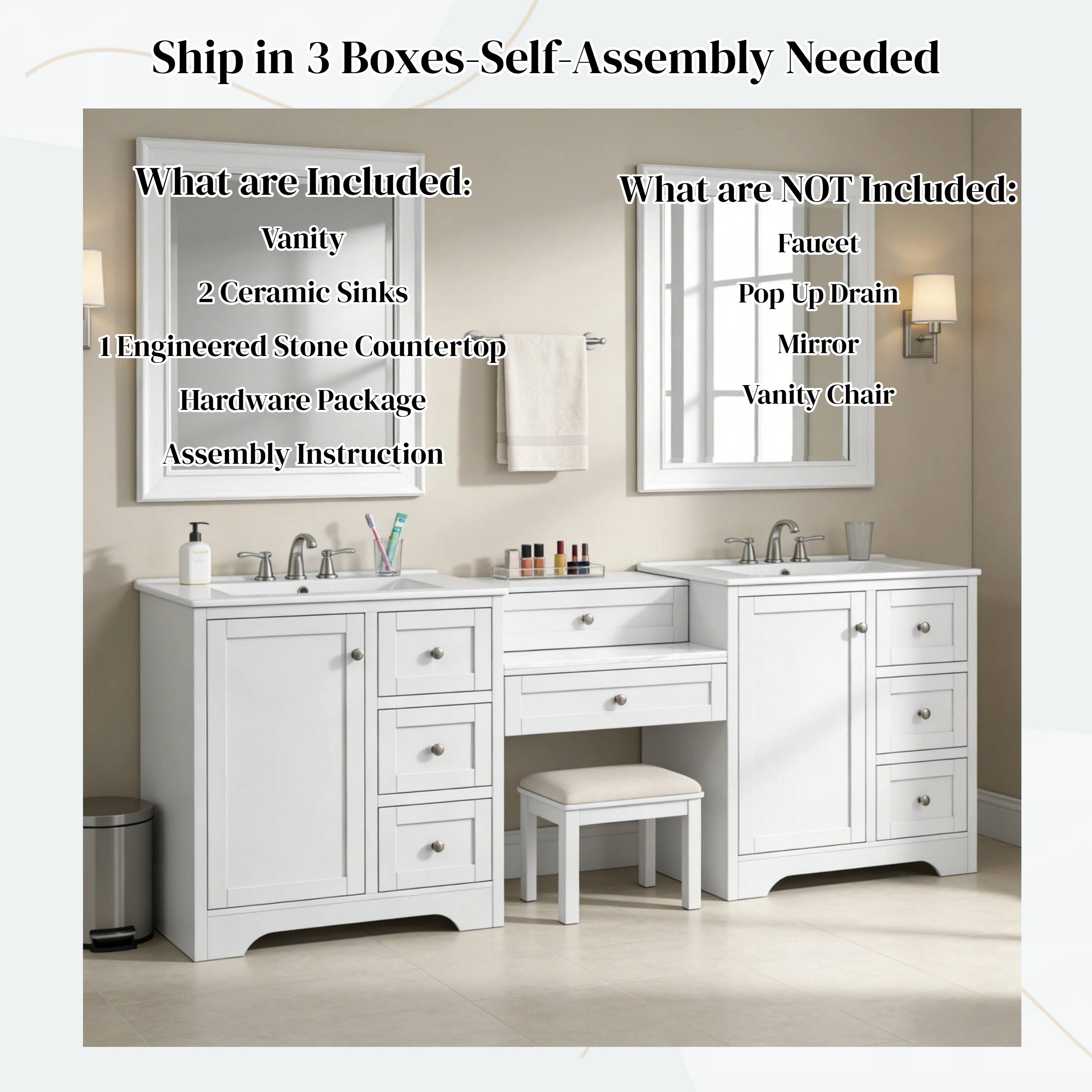 Ship in 3 Boxes - Self-Assembly Needed

What are Included:
- Vanity
- 2 Ceramic Sinks
- 1 Engineered Stone Countertop
- Hardware Package
- Assembly Instruction

What are NOT Included:
- Faucet
- Pop Up Drain
- Mirror
- Vanity Chair