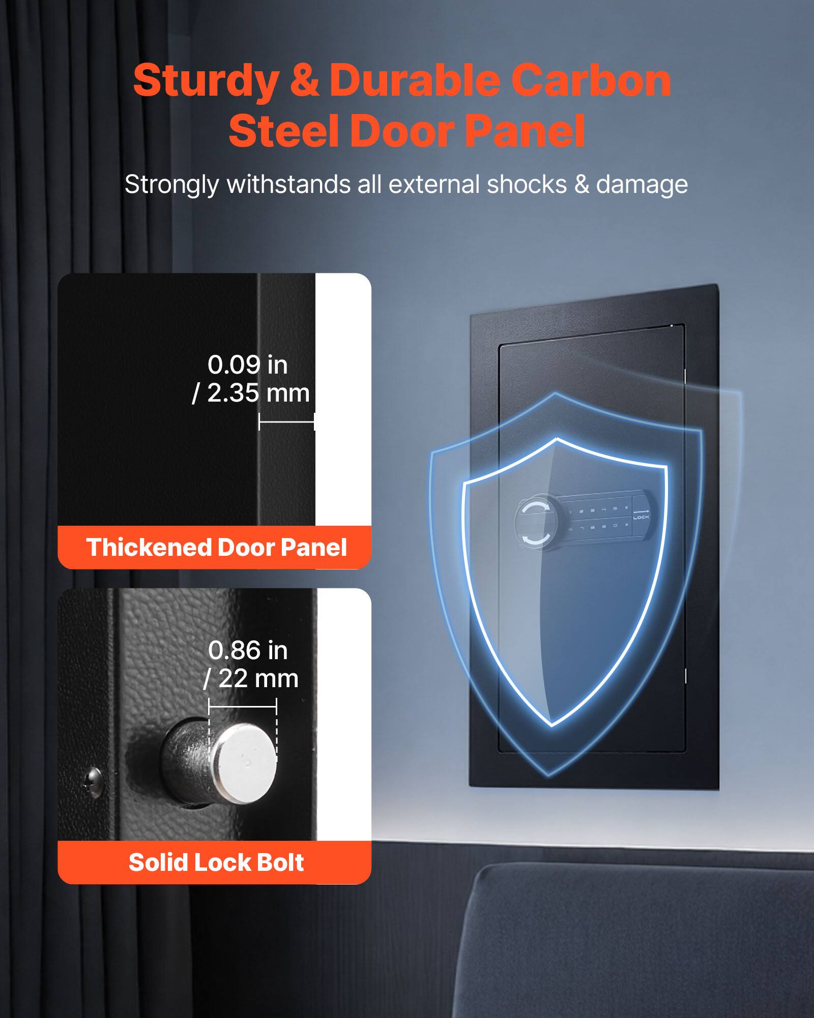 Sturdy & Durable Carbon Steel Door Panel  
Strongly withstands all external shocks & damage  

0.09 in / 2.35 mm Thickened Door Panel  

0.86 in / 22 mm Solid Lock Bolt