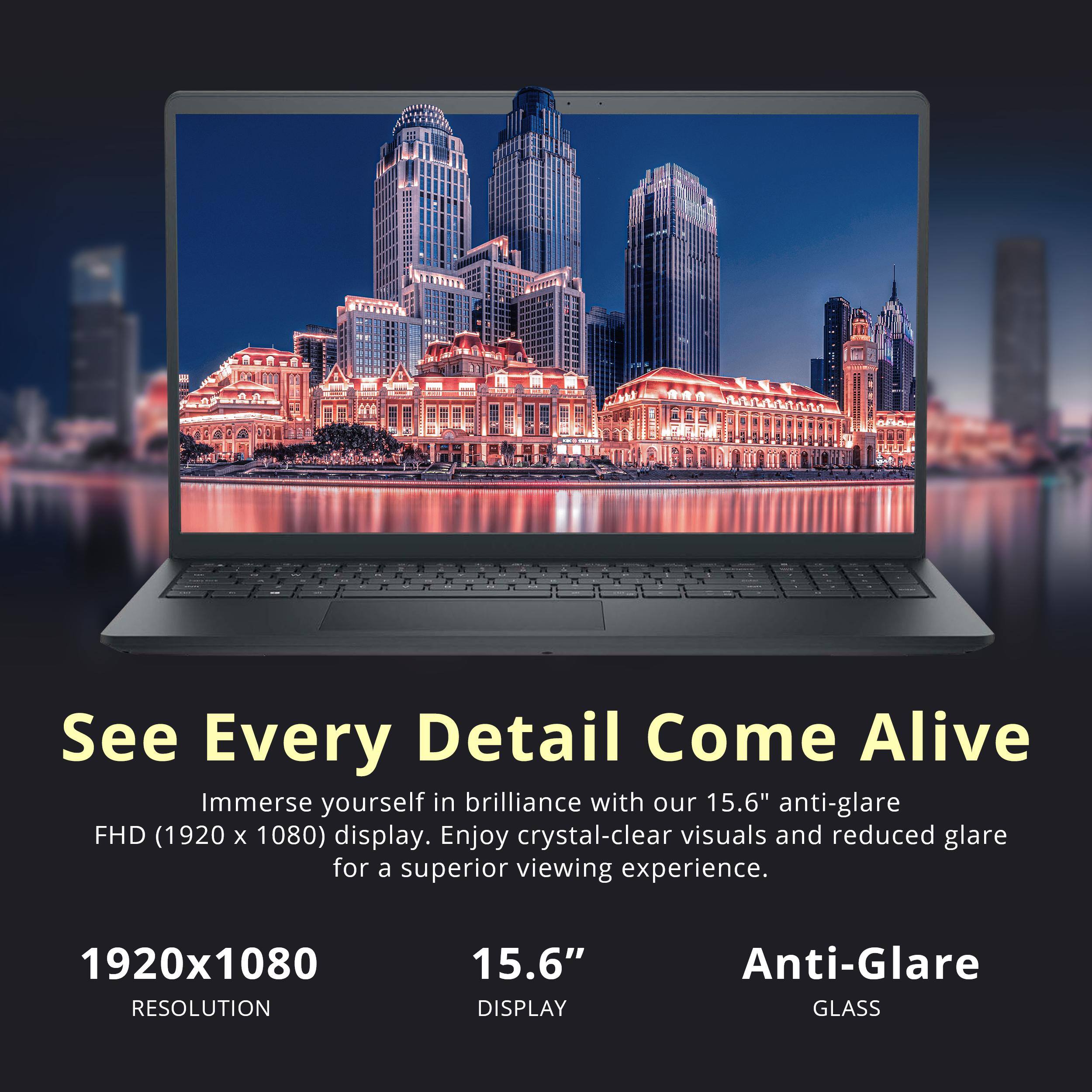 See Every Detail Come Alive  
Immerse yourself in brilliance with our 15.6" anti-glare FHD (1920 x 1080) display. Enjoy crystal-clear visuals and reduced glare for a superior viewing experience.

1920x1080  
RESOLUTION

15.6"  
DISPLAY

Anti-Glare  
GLASS