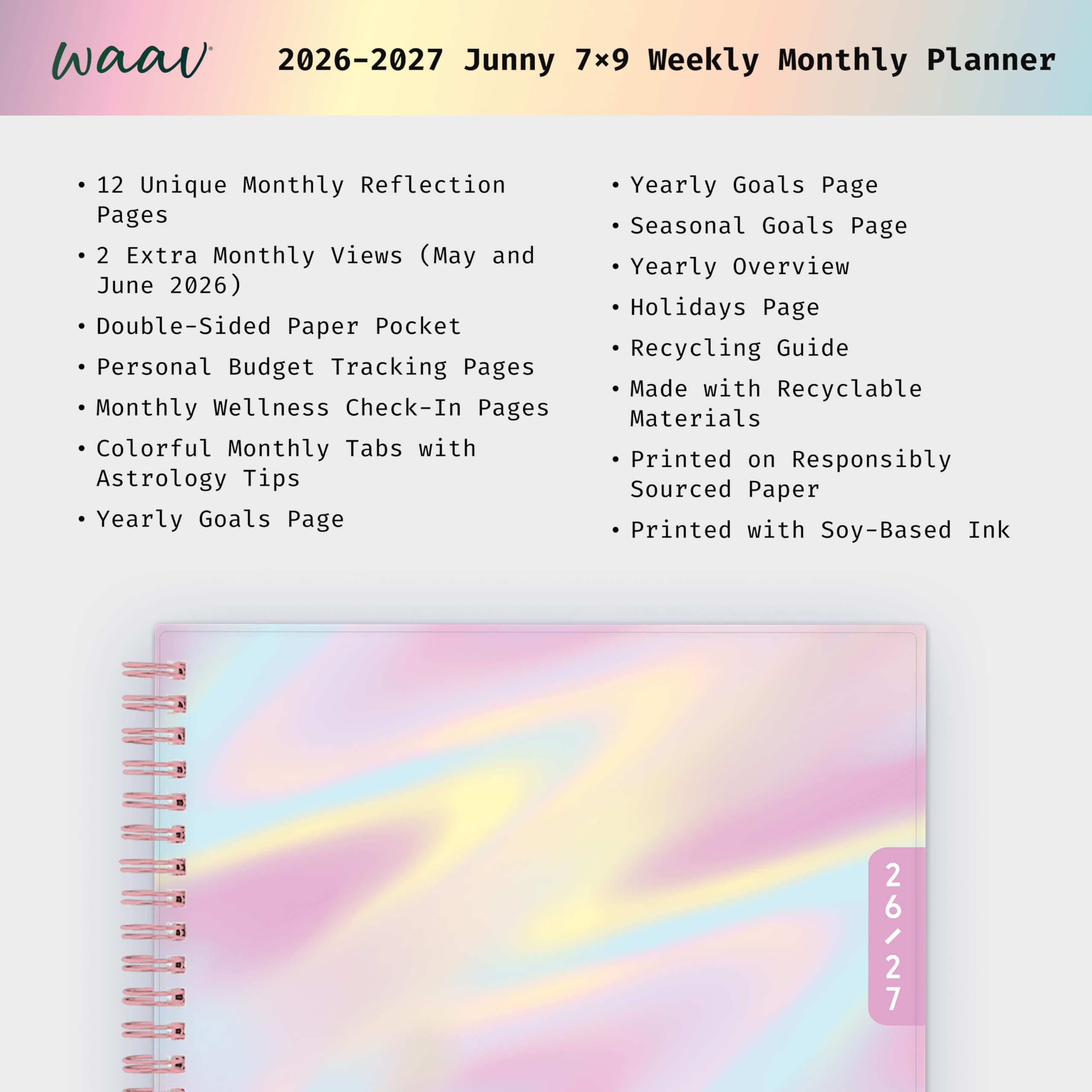 waav 2026-2027 Junny 7x9 Weekly Monthly Planner

12 Unique Monthly Reflection Pages  
2 Extra Monthly Views (May and June 2026)  
Double-Sided Paper Pocket  
Personal Budget Tracking Pages  
Monthly Wellness Check-In Pages  
Colorful Monthly Tabs with Astrology Tips  
Yearly Goals Page  
Yearly Goals Page  
Seasonal Goals Page  
Yearly Overview  
Holidays Page  
Recycling Guide  
Made with Recyclable Materials  
Printed on Responsibly Sourced Paper  
Printed with Soy-Based Ink