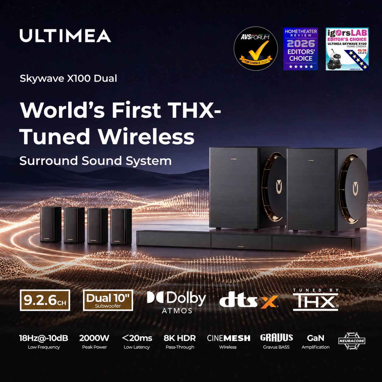 ULTIMEA  
Skywave X100 Dual  
World's First THX-Tuned Wireless Surround Sound System  
9.2.6CH  
Dual 10" Subwoofer  
TUNED BY Dolby dts X THX ATMOS  
18Hz@-10dB 2000W <20ms 8K HDR CINEMESH GRAVUS GaN NEURACORE Low Frequency Peak Power Low Latency Pass-Through Wireless Gravus BASS Amplification  

HOMETHEATER AVSFORUM REVIEW  
igOrsLAB EDITOR'S CHOICE  
ULTIMEA SKYWAVE HOME CINEMA X100 03/26  
EDITORS' CHOICE 2026