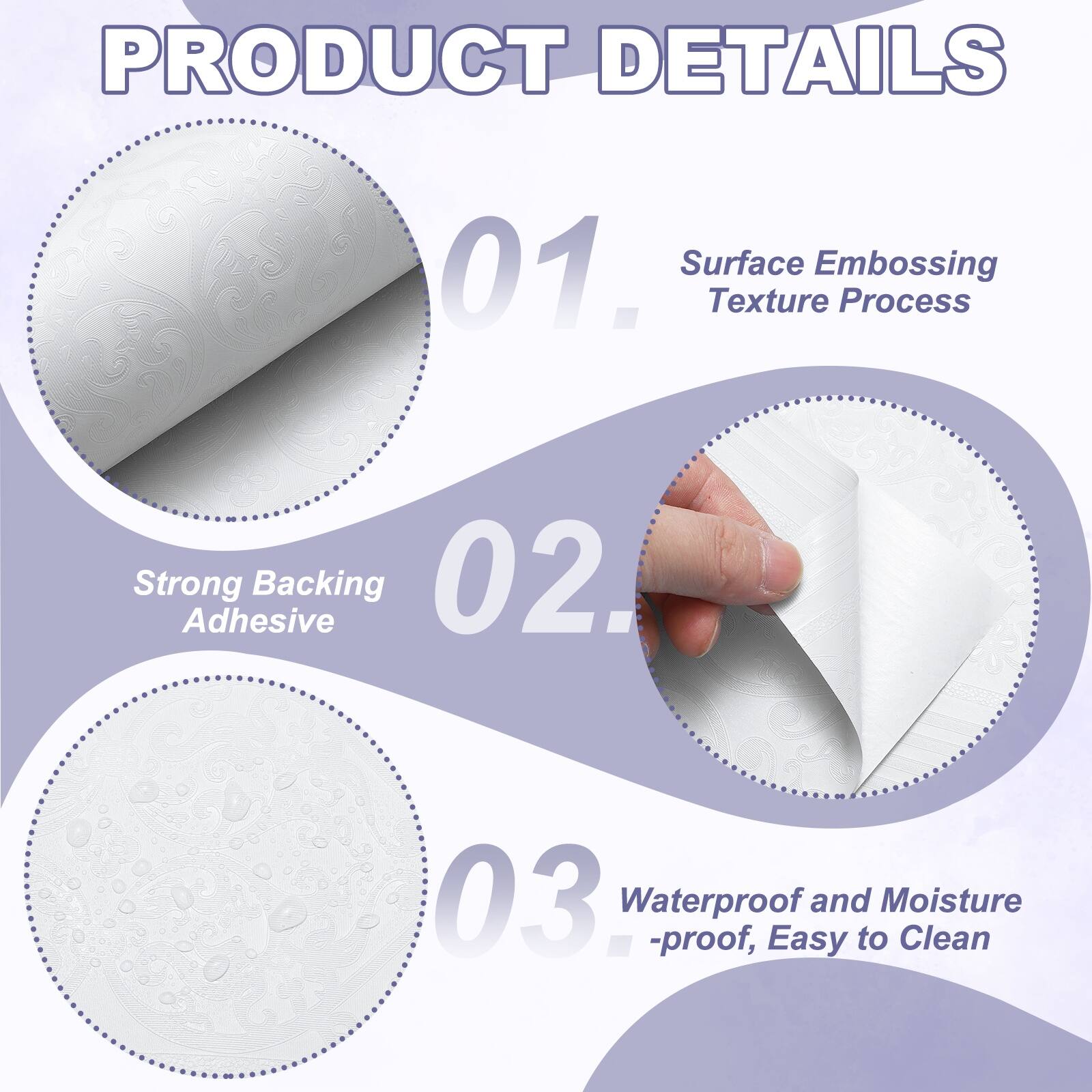 PRODUCT DETAILS

01. Surface Embossing Texture Process
02. Strong Adhesive Backing
03. Waterproof and Moisture-proof, Easy to Clean