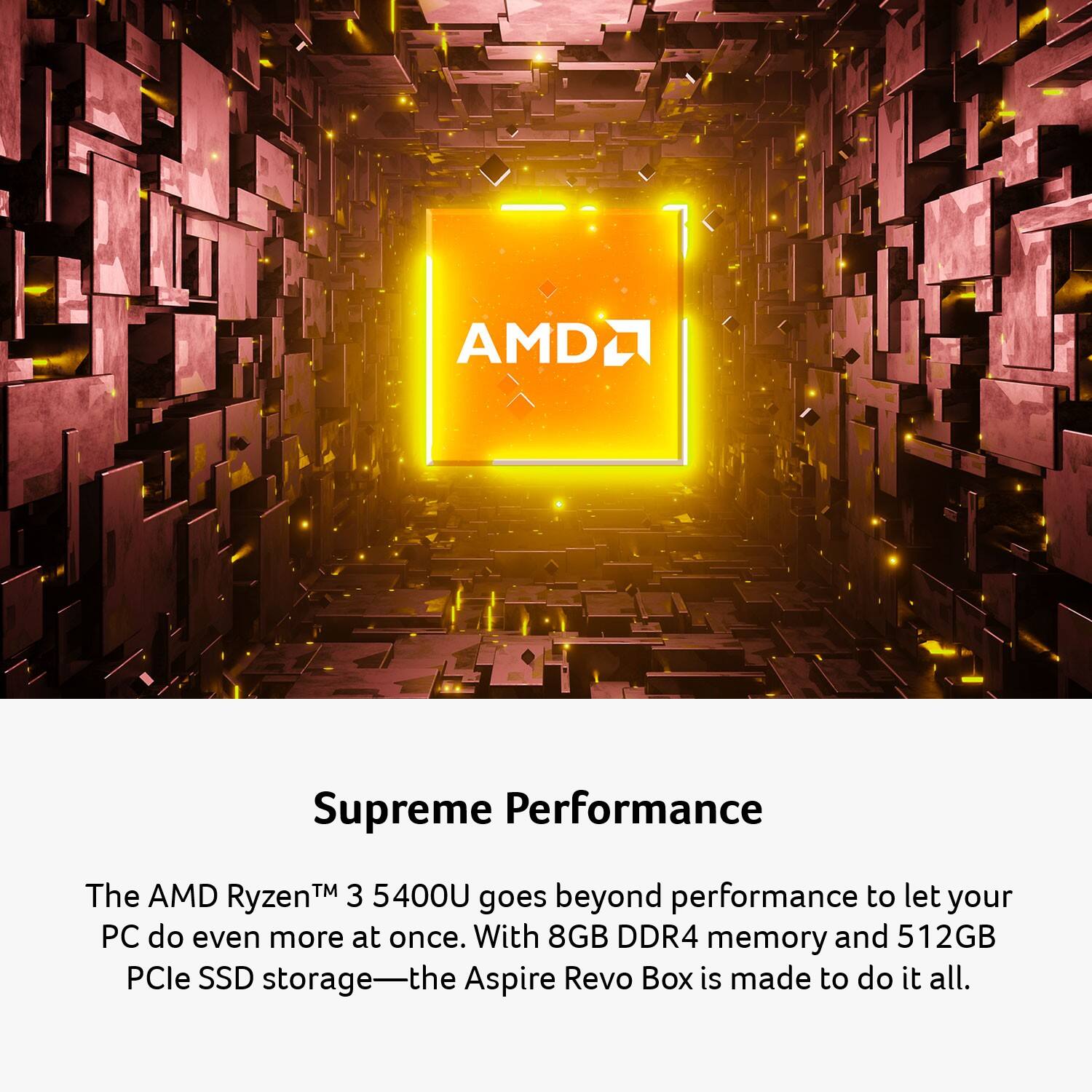 Supreme Performance

The AMD Ryzen™ 3 5400U goes beyond performance to let your PC do even more at once. With 8GB DDR4 memory and 512GB PCIe SSD storage—the Aspire Revo Box is made to do it all.