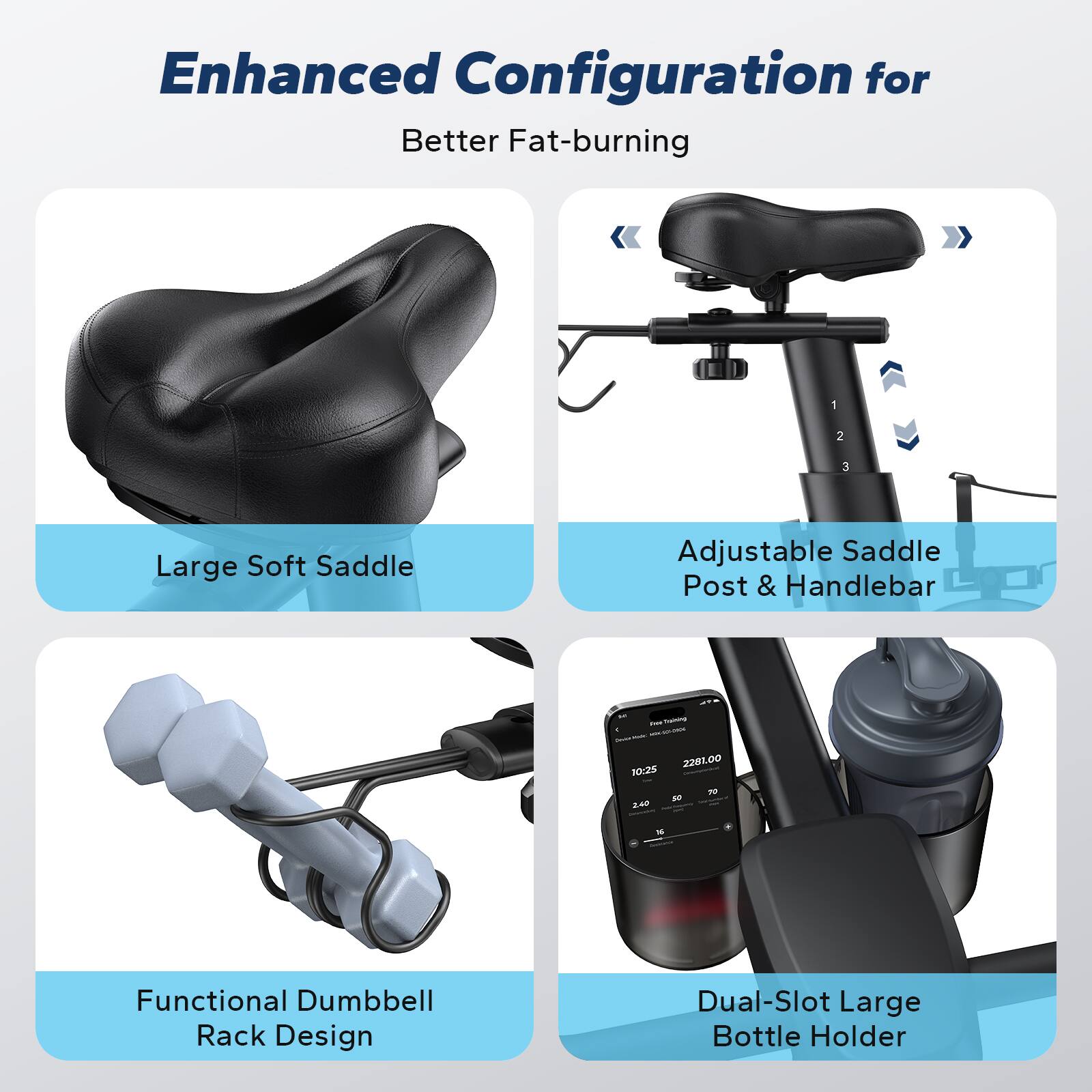 Enhanced Configuration for Better Fat-burning

- Large Soft Saddle
- Adjustable Saddle Post & Handlebar
- Functional Dumbbell Rack Design
- Dual-Slot Large Bottle Holder