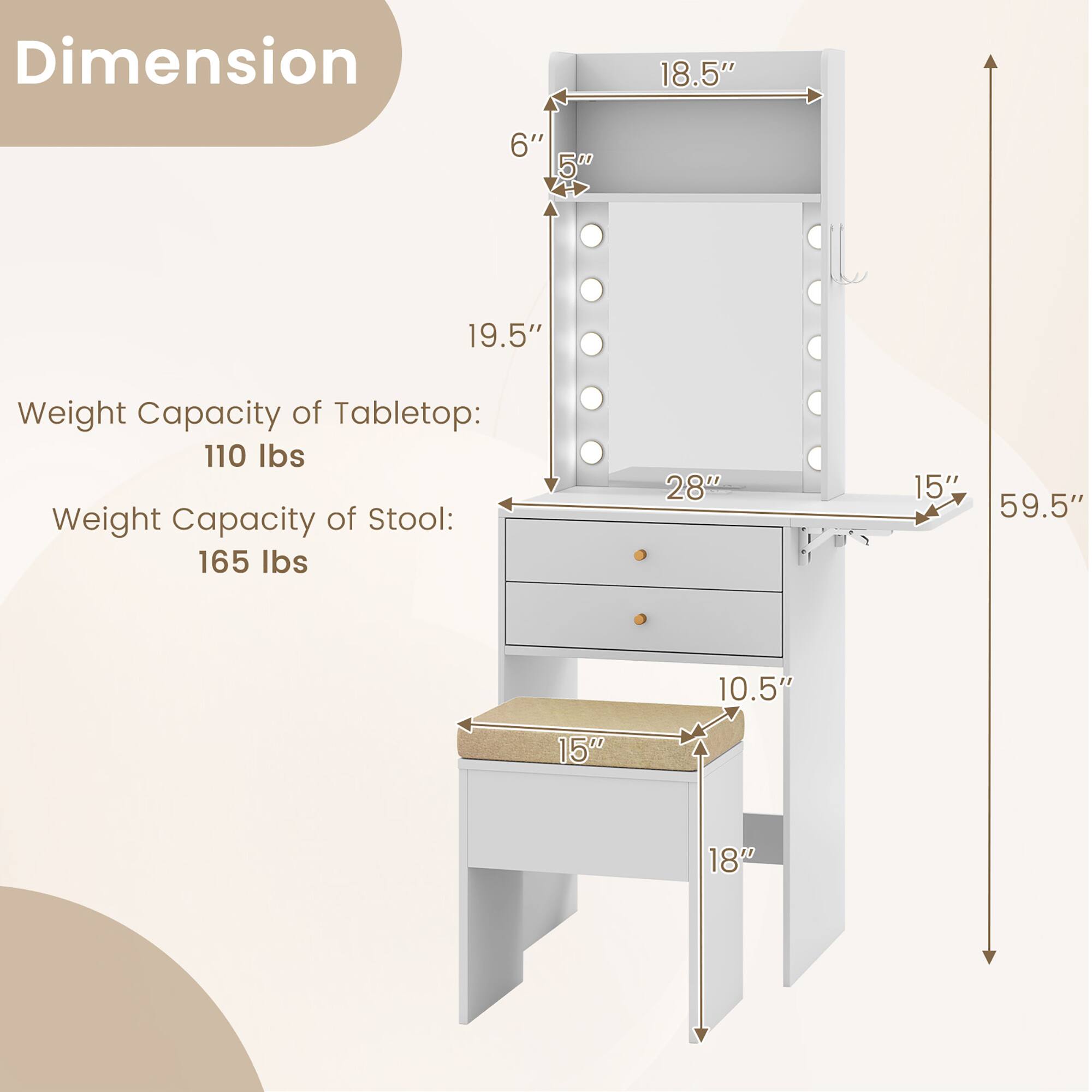 Dimension  
- Width: 28"  
- Depth: 19.5"  
- Height: 59.5"  
- Mirror Height: 18.5"  
- Mirror Width: 15"  
- Shelf Height: 6"  
- Drawer Height: 5"  
- Stool Seat Height: 10.5"  
- Stool Width: 15"  
- Stool Depth: 18"  

Weight Capacity of Tabletop: 110 lbs  
Weight Capacity of Stool: 165 lbs