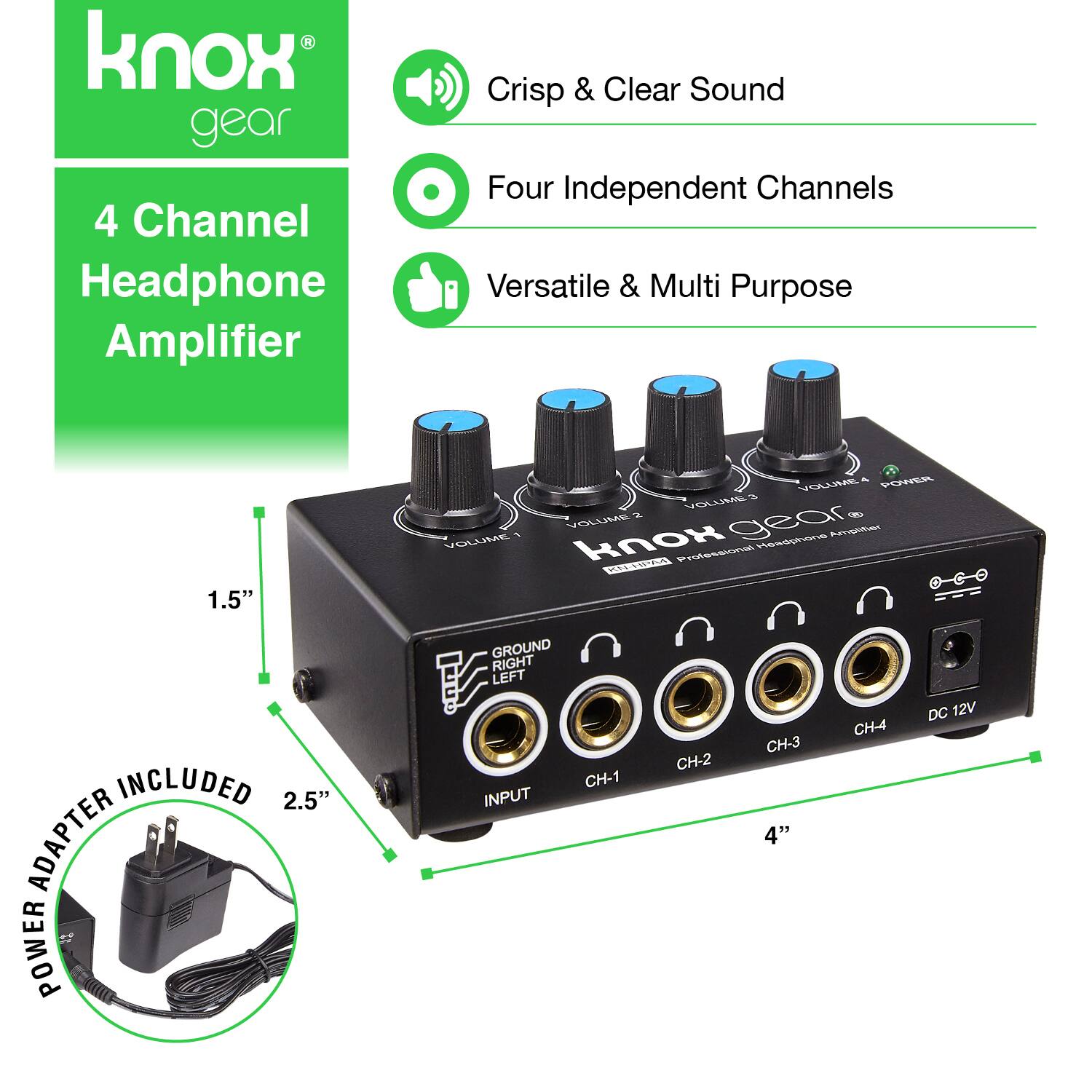 Knox Gear 4 Channel Headphone Amplifier  
Crisp & Clear Sound  
Four Independent Channels  
Versatile & Multi Purpose  

1.5" VOLUME POWER  
A VELLVS A 1 VOLUME gear ptues, VOLUME knox Heedphone not CUSIUA INCLUDED  
2.5" ADAPTER POWER GROUND RIGHT LEFT INPUT  
CH-1 CH-2 CH-3 4" CH-4 DC 12V