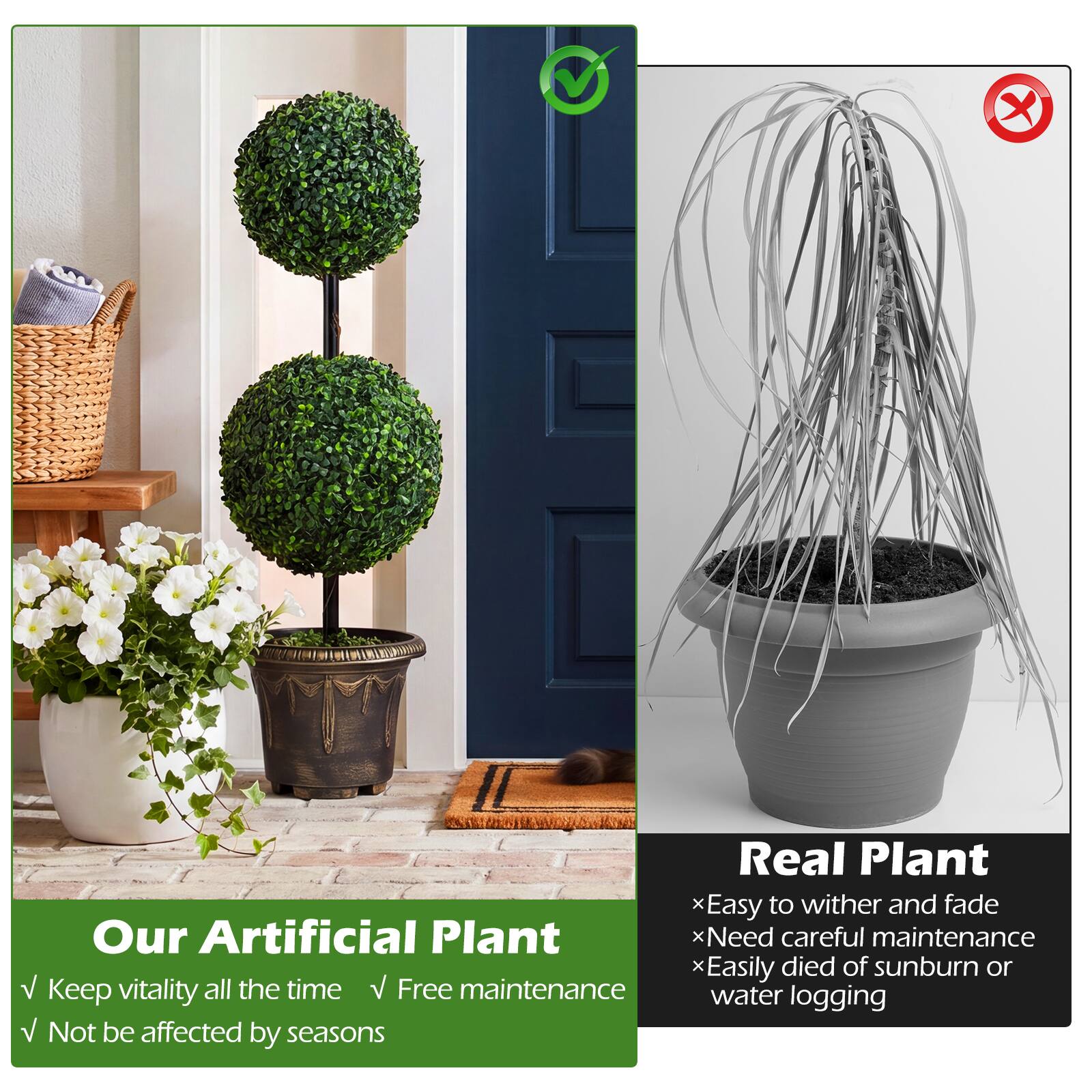 Our Artificial Plant  
✓ Keep vitality all the time  
✓ Free maintenance  
✓ Not be affected by seasons  

Real Plant  
× Easy to wither and fade  
× Need careful maintenance  
× Easily died of sunburn or water logging