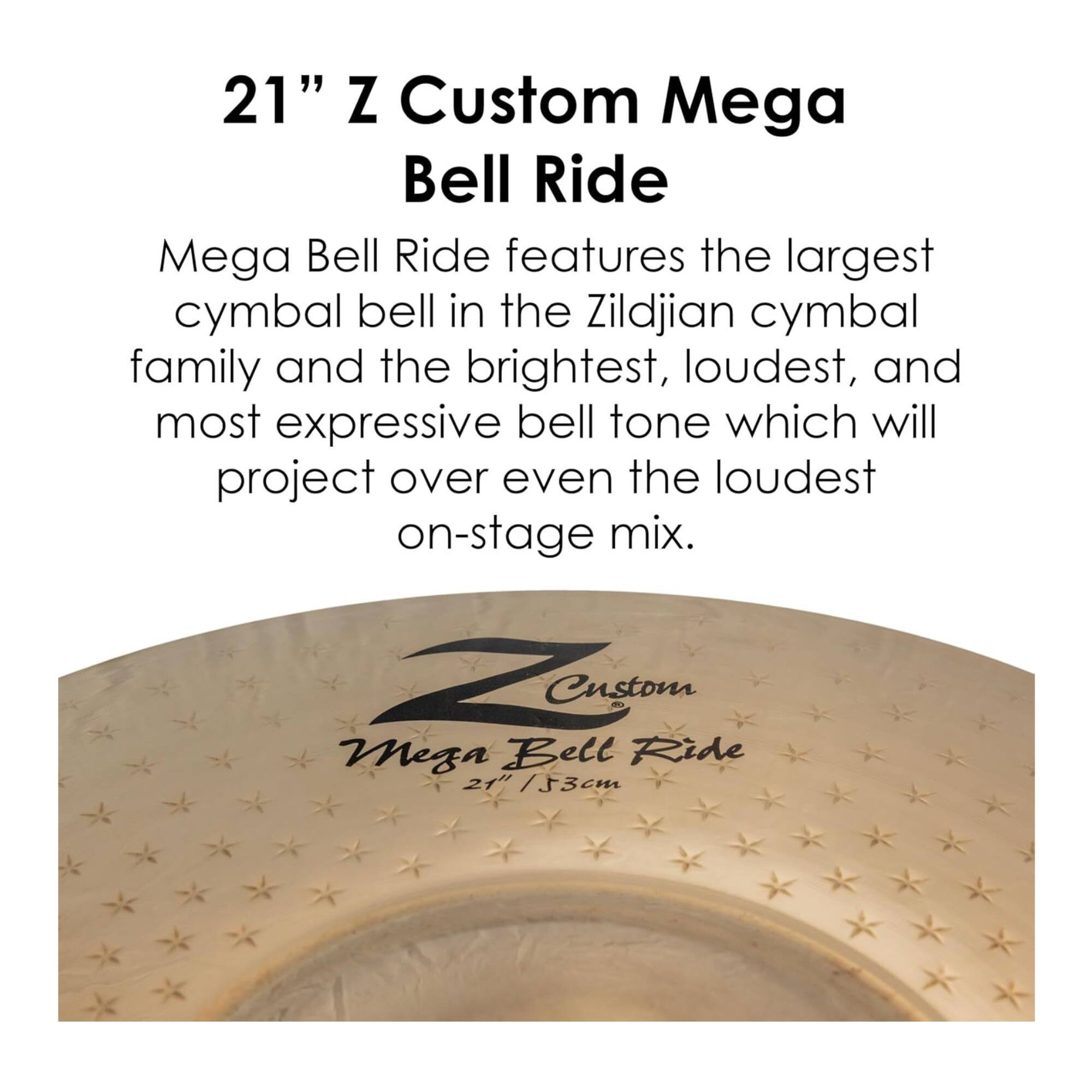 21" Z Custom Mega Bell Ride

Mega Bell Ride features the largest cymbal bell in the Zildjian cymbal family and the brightest, loudest, and most expressive bell tone which will project over even the loudest on-stage mix.

Zen Custom Mega Bell Ride 21" / 53cm