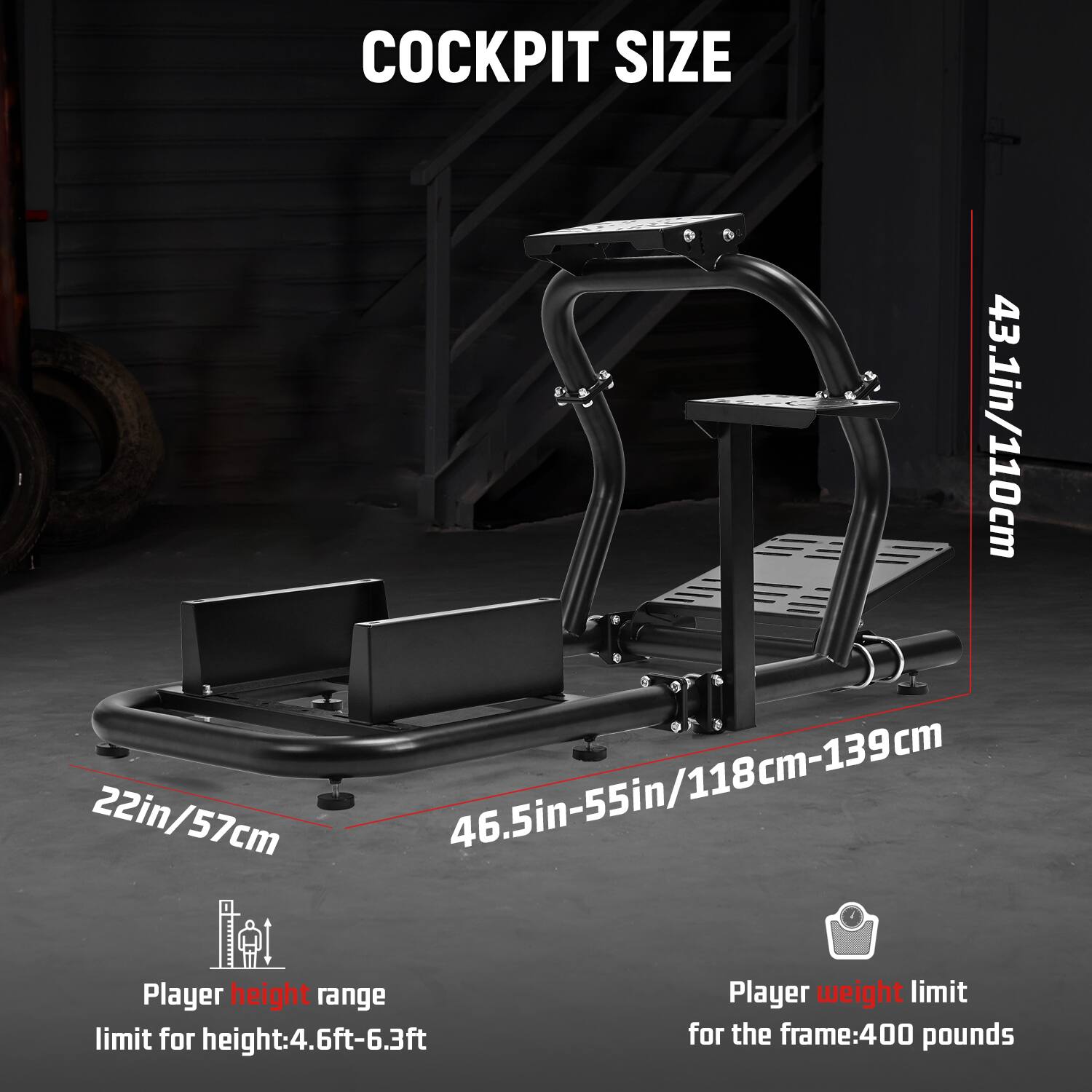 COCKPIT SIZE  
43.1in/110cm  
22in/57cm  
46.5in-55in/118cm-139cm  

Player height range  
limit for height: 4.6ft-6.3ft  

Player weight limit  
for the frame: 400 pounds
