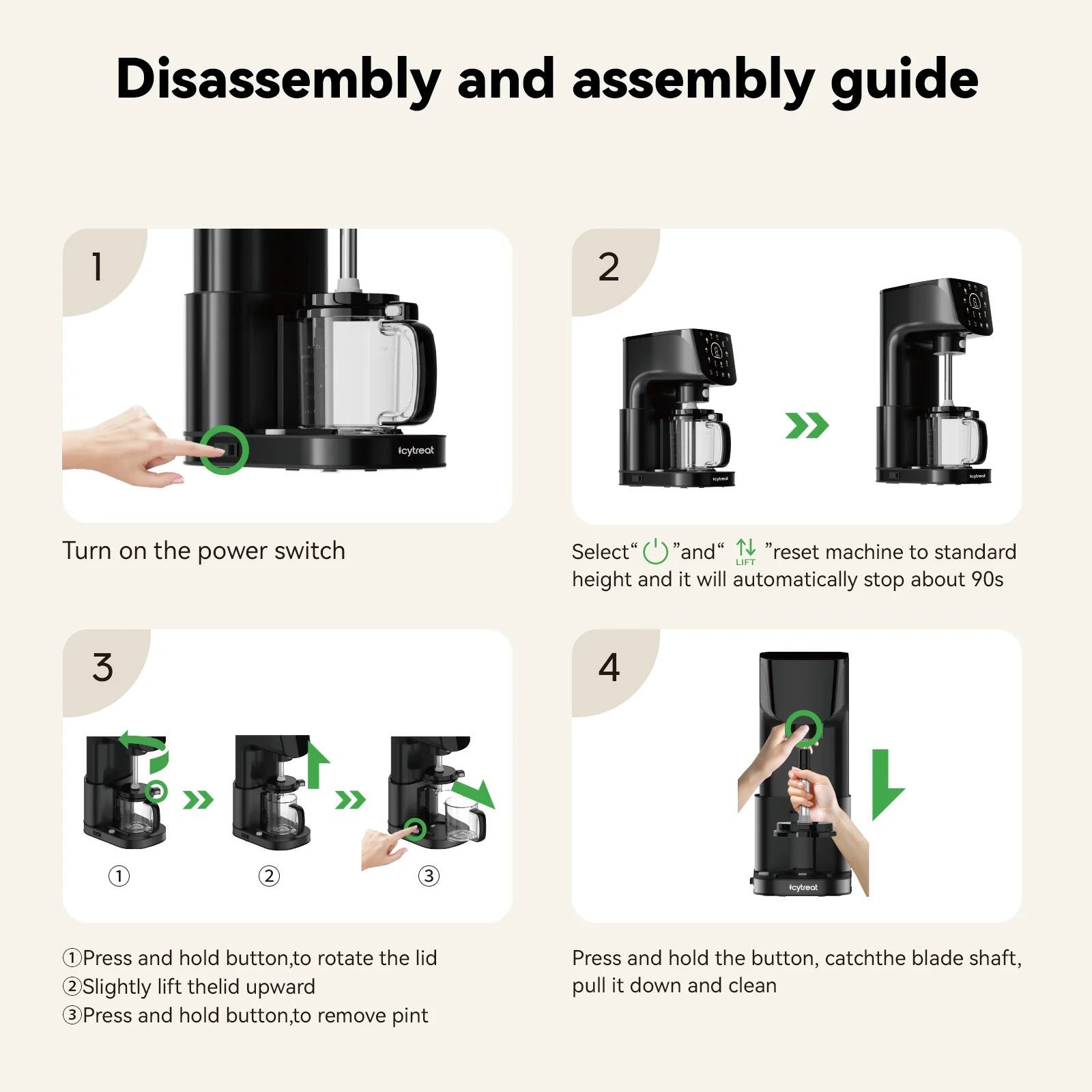 Disassembly and assembly guide

1. Turn on the power switch

2. Select "O" and "N" to reset machine to standard height and it will automatically stop about 90s

3. 
   1. Press and hold button to rotate the lid
   2. Slightly lift the lid upward
   3. Press and hold button to remove pint

4. Press and hold the button, catch the blade shaft, pull it down and clean