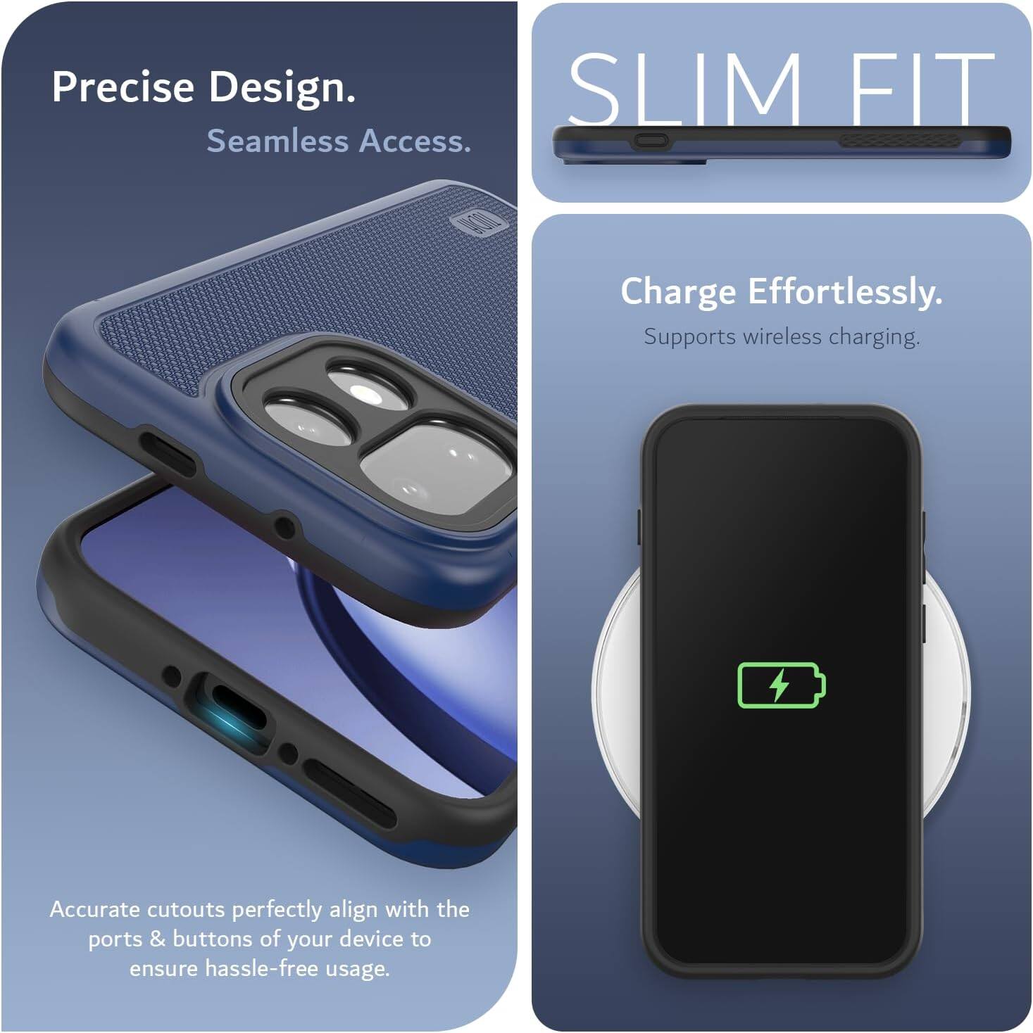 Precise Design.  
Seamless Access.  

SLIM FIT  

Charge Effortlessly.  
Supports wireless charging.  

Accurate cutouts perfectly align with the ports & buttons of your device to ensure hassle-free usage.