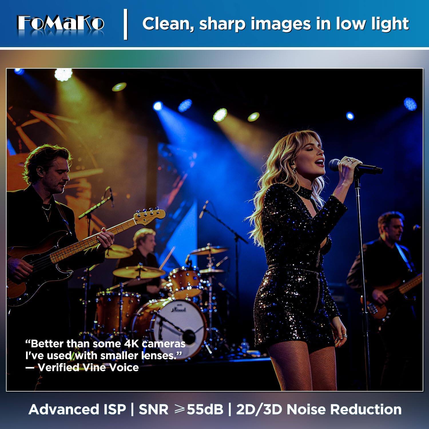 FoMaKo  
Clean, sharp images in low light

"Better than some 4K cameras I've used with smaller lenses." - Verified Vine Voice

Advanced ISP | SNR ≥55dB | 2D/3D Noise Reduction