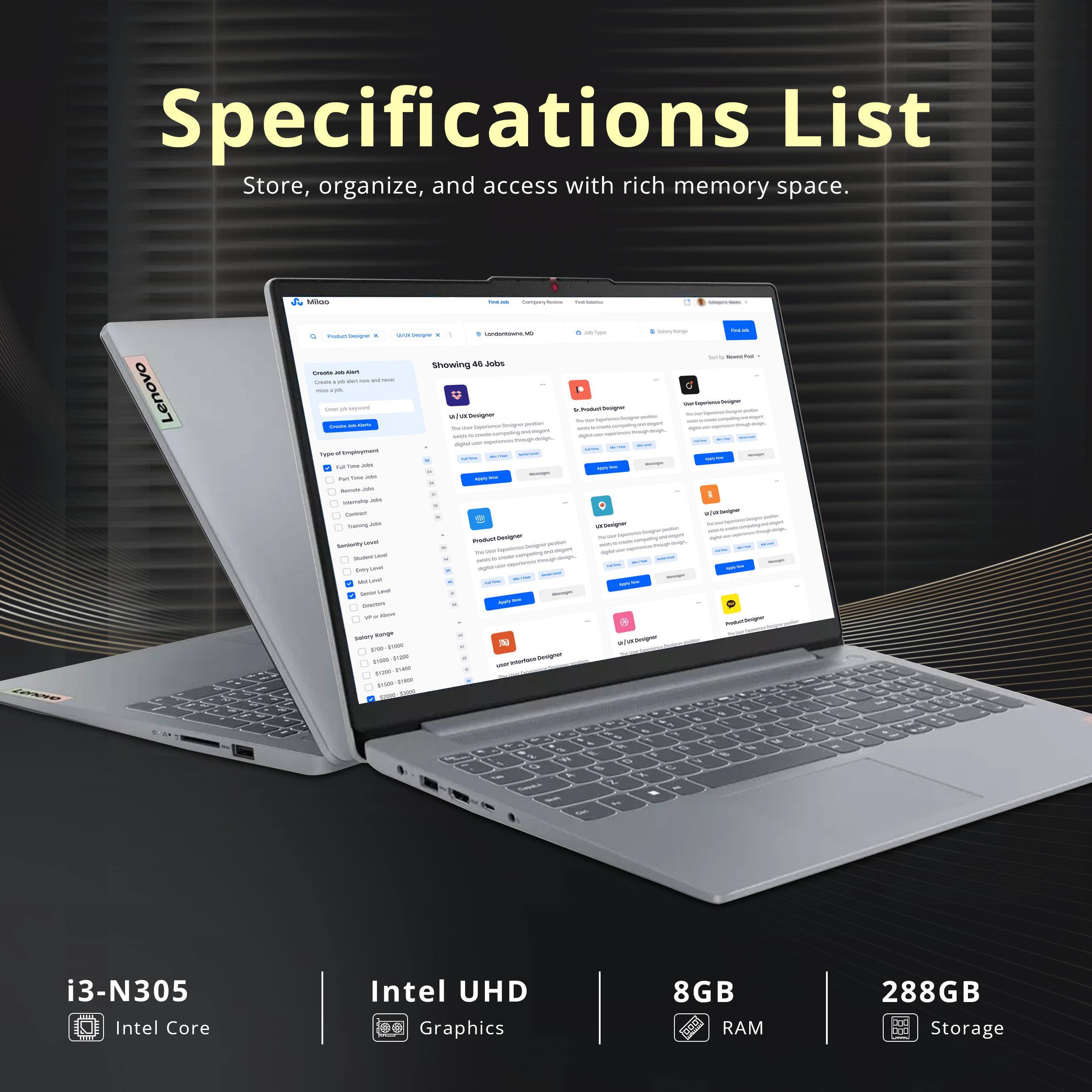 Specifications List  
Store, organize, and access with rich memory space.  

- i3-N305  
- Intel Core  
- Intel UHD Graphics  
- 8GB RAM  
- 288GB Storage