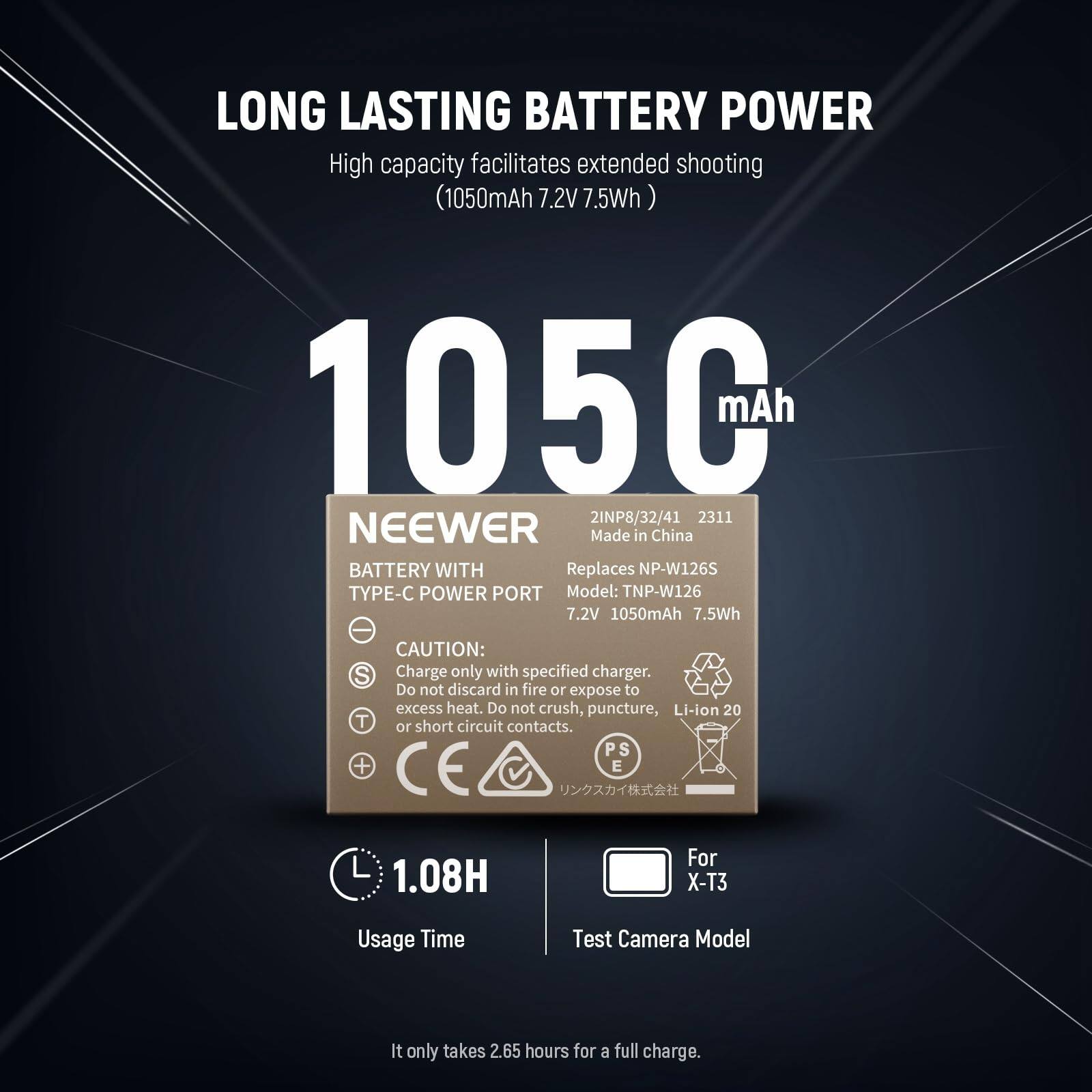 LONG LASTING BATTERY POWER  
High capacity facilitates extended shooting (1050mAh 7.2V 7.5Wh)  

1050mAh  

NEEWER  
BATTERY WITH TYPE-C POWER PORT  
Replaces NP-W126S  
Model: TNP-W126  
7.2V 1050mAh 7.5Wh  

CAUTION:  
- Charge only with specified charger.  
- Do not discard in fire or expose to excess heat.  
- Do not crush, puncture, or short circuit contacts.  

For X-T3  
Usage Time: 1.08H  

It only takes 2.65 hours for a full charge.