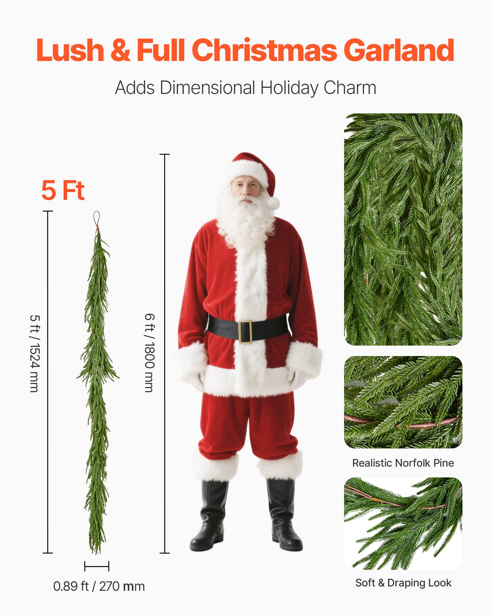 Lush & Full Christmas Garland  
Adds Dimensional Holiday Charm  

5 Ft  
5 ft / 1524 mm  
6 ft / 1800 mm  

Realistic Norfolk Pine  

Soft & Draping Look  

0.89 ft / 270 mm