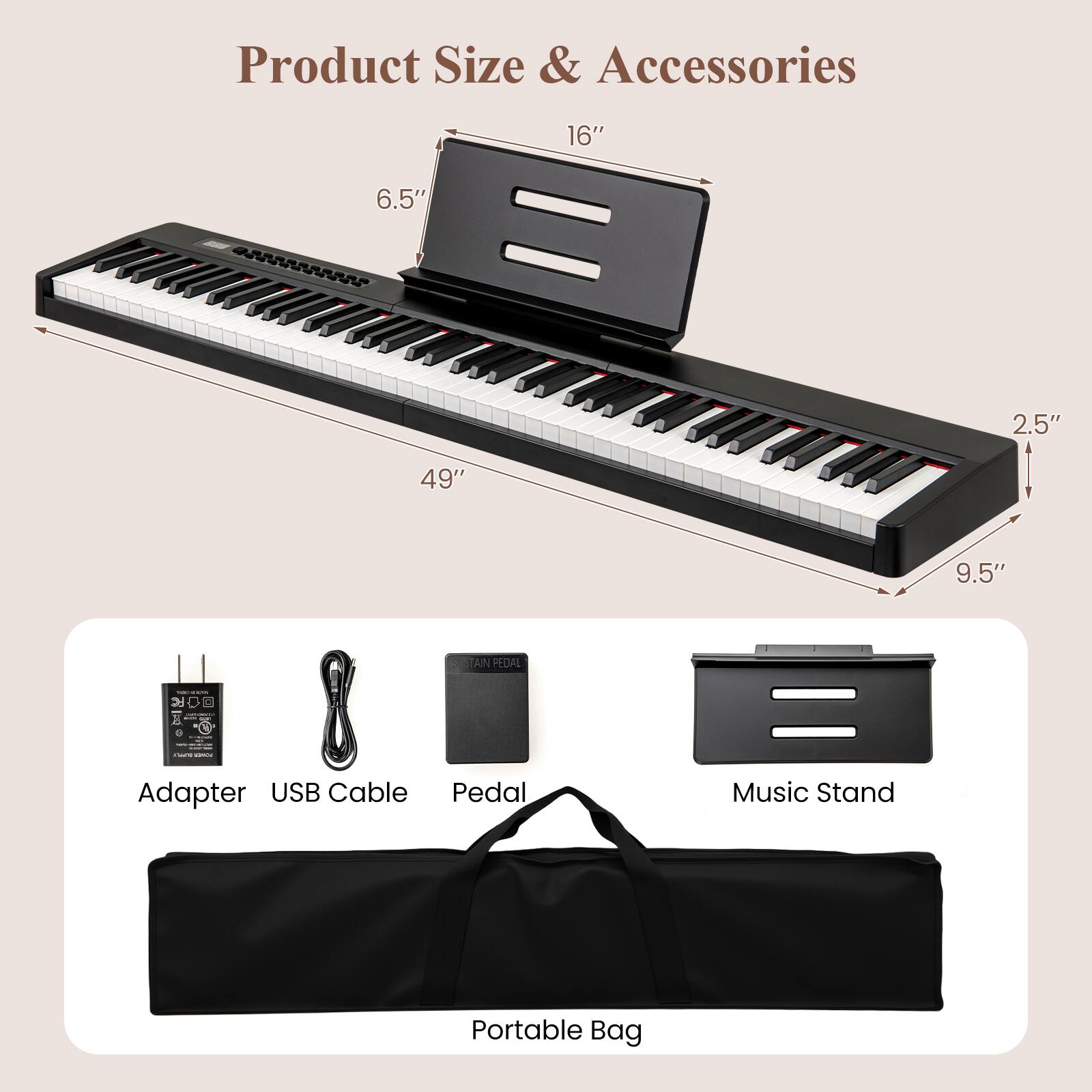 Product Size & Accessories

- 16"
- 6.5"
- 49"
- 2.5"
- 9.5"

Accessories:
- Adapter
- USB Cable
- Pedal
- Music Stand
- Portable Bag