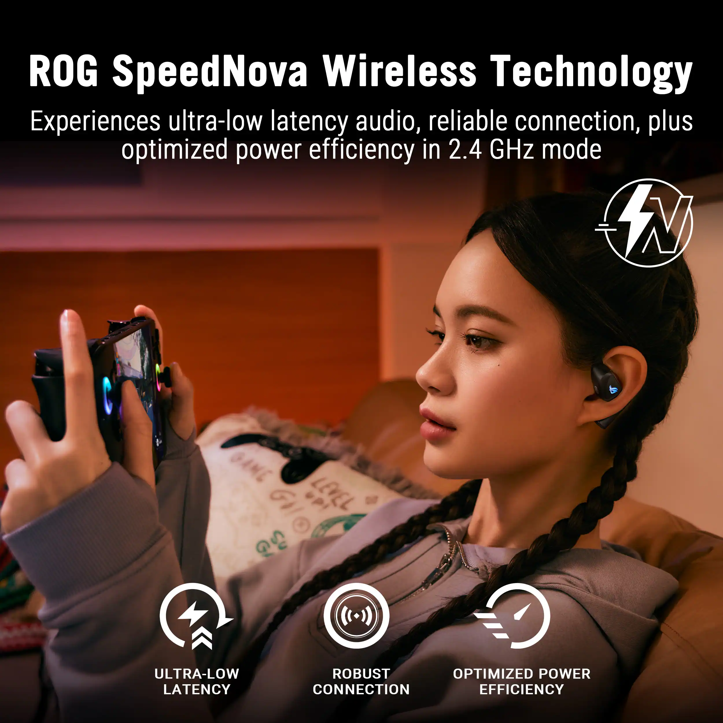 ROG SpeedNova Wireless Technology  
Experiences ultra-low latency audio, reliable connection, plus optimized power efficiency in 2.4 GHz mode  

- ULTRA-LOW LATENCY  
- ROBUST CONNECTION  
- OPTIMIZED POWER EFFICIENCY
