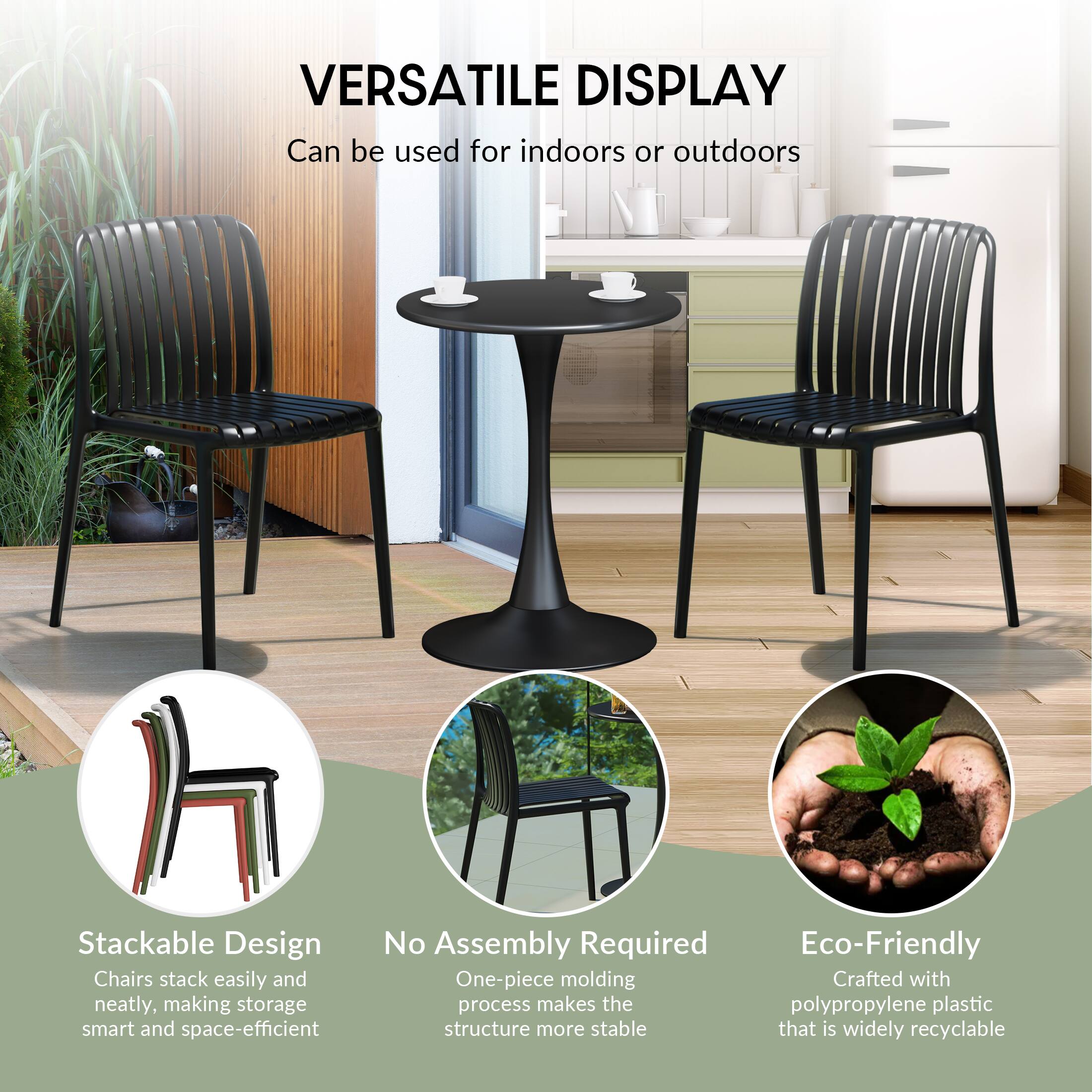 VERSATILE DISPLAY  
Can be used for indoors or outdoors

Stackable Design  
Chairs stack easily and neatly, making storage smart and space-efficient

No Assembly Required  
One-piece molding process makes the structure more stable

Eco-Friendly  
Crafted with polypropylene plastic that is widely recyclable