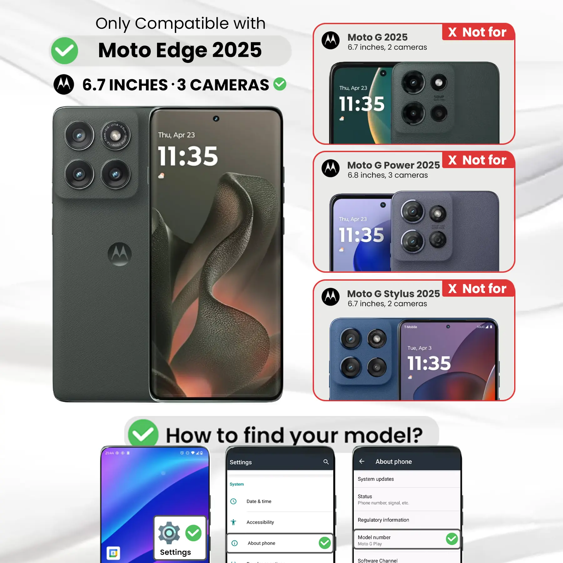 Only Compatible with Moto Edge 2025  
6.7 INCHES · 3 CAMERAS

Moto G 2025  
6.7 inches, 2 cameras  
X Not for

Moto G Power 2025  
6.8 inches, 3 cameras  
X Not for

Moto G Stylus 2025  
6.7 inches, 2 cameras  
X Not for

How to find your model?  
Settings  
About phone  
Model number: Moto 6 Play  
Software Channel
