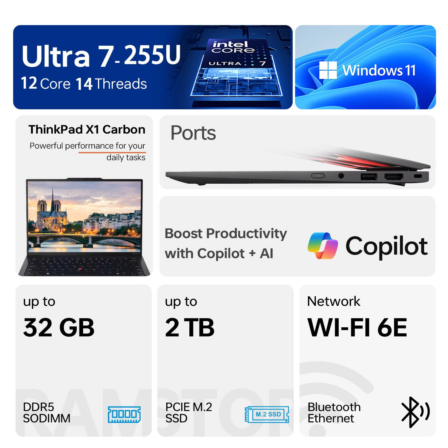 Ultra 7-255U  
12 Core 14 Threads  

Intel Core Ultra 7  

Windows 11  

ThinkPad X1 Carbon  
Powerful performance for your daily tasks  

Ports  

Boost Productivity with Copilot + AI  

up to 32 GB  
DDR5 SODIMM  

up to 2 TB  
PCIe M.2 SSD  

Network  
WI-FI 6E  

Bluetooth  
Ethernet  

Copilot