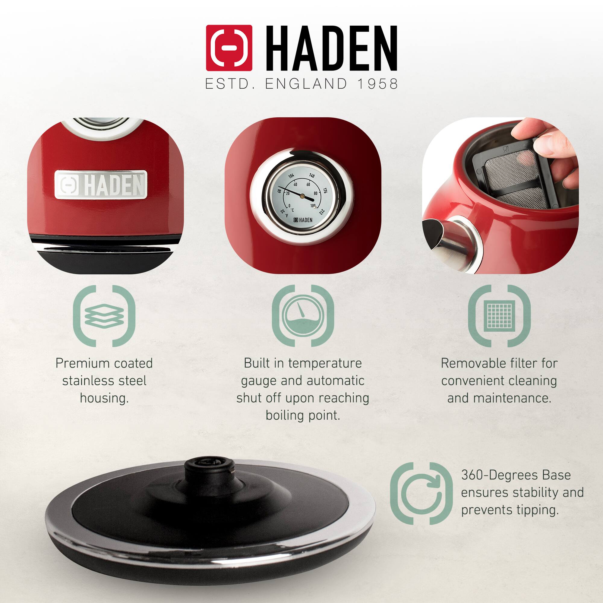 HADEN  
ESTD. ENGLAND 1958  

- Premium coated stainless steel housing.  
- Built in temperature gauge and automatic shut off upon reaching boiling point.  
- Removable filter for convenient cleaning and maintenance.  
- 360-Degrees Base ensures stability and prevents tipping.