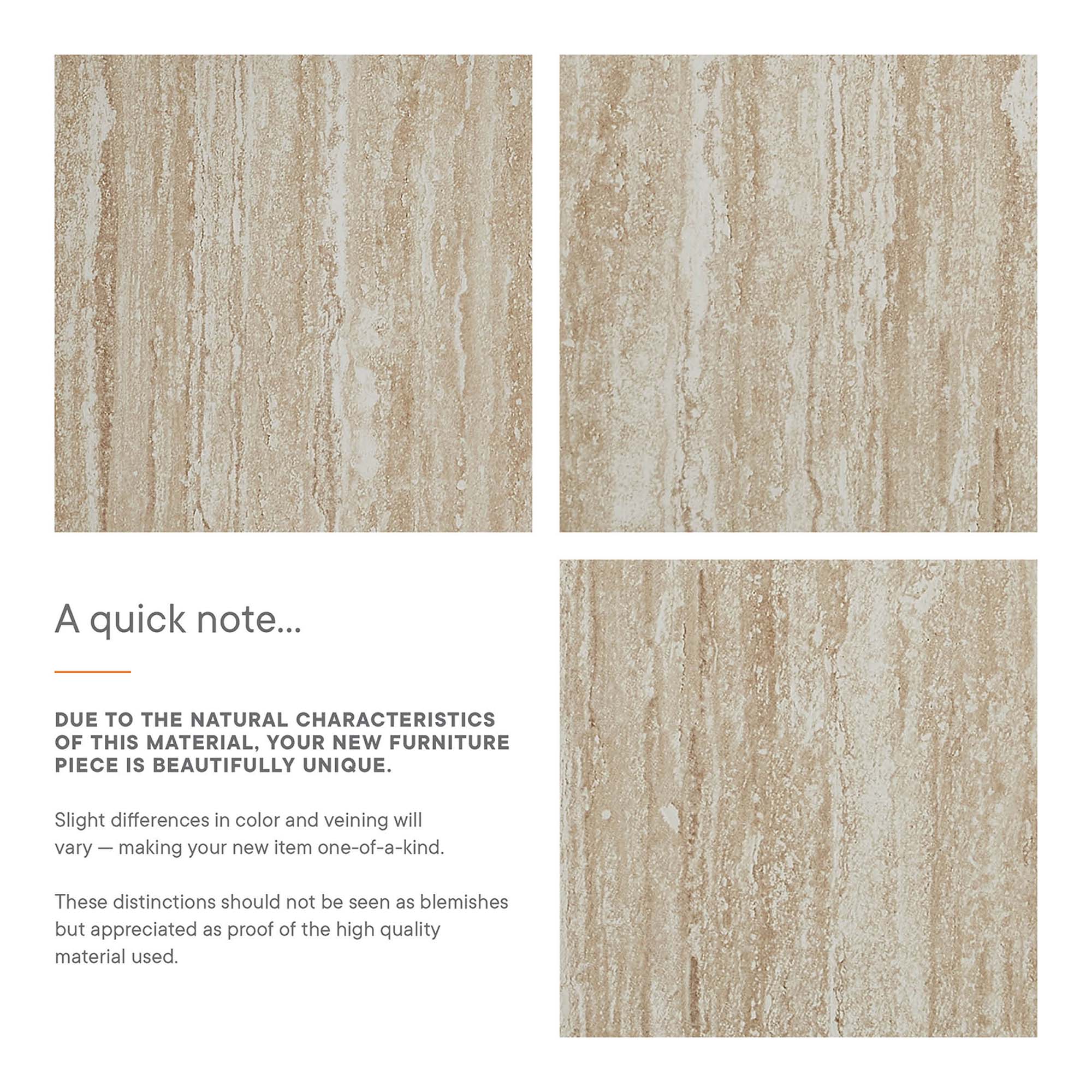 A quick note...

DUE TO THE NATURAL CHARACTERISTICS OF THIS MATERIAL, YOUR NEW FURNITURE PIECE IS BEAUTIFULLY UNIQUE.

Slight differences in color and veining will vary — making your new item one-of-a-kind.

These distinctions should not be seen as blemishes but appreciated as proof of the high quality material used.